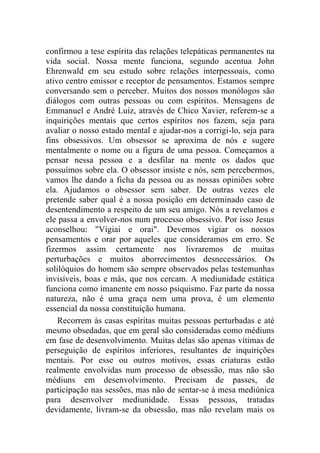 confirmou a tese espírita das relações telepáticas permanentes na
vida social. Nossa mente funciona, segundo acentua John
Ehrenwald em seu estudo sobre relações interpessoais, como
ativo centro emissor e receptor de pensamentos. Estamos sempre
conversando sem o perceber. Muitos dos nossos monólogos são
diálogos com outras pessoas ou com espíritos. Mensagens de
Emmanuel e André Luiz, através de Chico Xavier, referem-se a
inquirições mentais que certos espíritos nos fazem, seja para
avaliar o nosso estado mental e ajudar-nos a corrigi-lo, seja para
fins obsessivos. Um obsessor se aproxima de nós e sugere
mentalmente o nome ou a figura de uma pessoa. Começamos a
pensar nessa pessoa e a desfilar na mente os dados que
possuímos sobre ela. O obsessor insiste e nós, sem percebermos,
vamos lhe dando a ficha da pessoa ou as nossas opiniões sobre
ela. Ajudamos o obsessor sem saber. De outras vezes ele
pretende saber qual é a nossa posição em determinado caso de
desentendimento a respeito de um seu amigo. Nós a revelamos e
ele passa a envolver-nos num processo obsessivo. Por isso Jesus
aconselhou: "Vigiai e orai". Devemos vigiar os nossos
pensamentos e orar por aqueles que consideramos em erro. Se
fizermos assim certamente nos livraremos de muitas
perturbações e muitos aborrecimentos desnecessários. Os
solilóquios do homem são sempre observados pelas testemunhas
invisíveis, boas e más, que nos cercam. A mediunidade estática
funciona como imanente em nosso psiquismo. Faz parte da nossa
natureza, não é uma graça nem uma prova, é um elemento
essencial da nossa constituição humana.
    Recorrem às casas espíritas muitas pessoas perturbadas e até
mesmo obsedadas, que em geral são consideradas como médiuns
em fase de desenvolvimento. Muitas delas são apenas vítimas de
perseguição de espíritos inferiores, resultantes de inquirições
mentais. Por esse ou outros motivos, essas criaturas estão
realmente envolvidas num processo de obsessão, mas não são
médiuns em desenvolvimento. Precisam de passes, de
participação nas sessões, mas não de sentar-se à mesa mediúnica
para desenvolver mediunidade. Essas pessoas, tratadas
devidamente, livram-se da obsessão, mas não revelam mais os
 