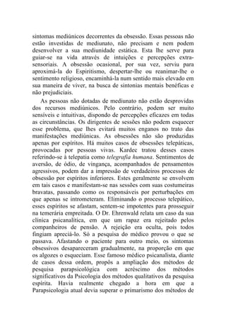 sintomas mediúnicos decorrentes da obsessão. Essas pessoas não
estão investidas de mediunato, não precisam e nem podem
desenvolver a sua mediunidade estática. Esta lhe serve para
guiar-se na vida através de intuições e percepções extra-
sensoriais. A obsessão ocasional, por sua vez, serviu para
aproximá-la do Espiritismo, despertar-lhe ou reanimar-lhe o
sentimento religioso, encaminhá-la num sentido mais elevado em
sua maneira de viver, na busca de sintonias mentais benéficas e
não prejudiciais.
    As pessoas não dotadas de mediunato não estão desprovidas
dos recursos mediúnicos. Pelo contrário, podem ser muito
sensíveis e intuitivas, dispondo de percepções eficazes em todas
as circunstâncias. Os dirigentes de sessões não podem esquecer
esse problema, que lhes evitará muitos enganos no trato das
manifestações mediúnicas. As obsessões não são produzidas
apenas por espíritos. Há muitos casos de obsessões telepáticas,
provocadas por pessoas vivas. Kardec tratou desses casos
referindo-se à telepatia como telegrafia humana. Sentimentos de
aversão, de ódio, de vingança, acompanhados de pensamentos
agressivos, podem dar a impressão de verdadeiros processos de
obsessão por espíritos inferiores. Estes geralmente se envolvem
em tais casos e manifestam-se nas sessões com suas costumeiras
bravatas, passando como os responsáveis por perturbações em
que apenas se intrometeram. Eliminando o processo telepático,
esses espíritos se afastam, sentem-se impotentes para prosseguir
na temerária empreitada. O Dr. Ehrenwald relata um caso da sua
clínica psicanalítica, em que um rapaz era rejeitado pelos
companheiros de pensão. A rejeição era oculta, pois todos
fingiam apreciá-lo. Só a pesquisa do médico provou o que se
passava. Afastando o paciente para outro meio, os sintomas
obsessivos desapareceram gradualmente, na proporção em que
os algozes o esqueciam. Esse famoso médico psicanalista, diante
de casos dessa ordem, propôs a ampliação dos métodos de
pesquisa parapsicológica com acréscimo dos métodos
significativos da Psicologia dos métodos qualitativos da pesquisa
espírita. Havia realmente chegado a hora em que a
Parapsicologia atual devia superar o primarismo dos métodos de
 