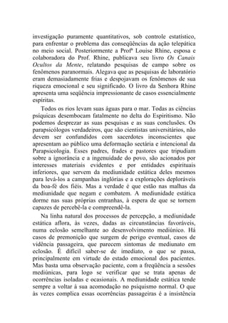 investigação puramente quantitativos, sob controle estatístico,
para enfrentar o problema das conseqüências da ação telepática
no meio social. Posteriormente a Profª Louise Rhine, esposa e
colaboradora do Prof. Rhine, publicava seu livro Os Canais
Ocultos da Mente, relatando pesquisas de campo sobre os
fenômenos paranormais. Alegava que as pesquisas de laboratório
eram demasiadamente frias e despojavam os fenômenos de sua
riqueza emocional e seu significado. O livro da Senhora Rhine
apresenta uma seqüência impressionante de casos essencialmente
espíritas.
    Todos os rios levam suas águas para o mar. Todas as ciências
psíquicas desembocam fatalmente no delta do Espiritismo. Não
podemos desprezar as suas pesquisas e as suas conclusões. Os
parapsicólogos verdadeiros, que são cientistas universitários, não
devem ser confundidos com sacerdotes inconscientes que
apresentam ao público uma deformação sectária e intencional da
Parapsicologia. Esses padres, frades e pastores que tripudiam
sobre a ignorância e a ingenuidade do povo, são acionados por
interesses materiais evidentes e por entidades espirituais
inferiores, que servem da mediunidade estática deles mesmos
para levá-los a campanhas inglórias e a explorações deploráveis
da boa-fé dos fiéis. Mas a verdade é que estão nas malhas da
mediunidade que negam e combatem. A mediunidade estática
dorme nas suas próprias entranhas, à espera de que se tornem
capazes de percebê-la e compreendê-la.
    Na linha natural dos processos de percepção, a mediunidade
estática aflora, às vezes, dadas as circunstâncias favoráveis,
numa eclosão semelhante ao desenvolvimento mediúnico. Há
casos de premonição que surgem de perigo eventual, casos de
vidência passageira, que parecem sintomas de mediunato em
eclosão. É difícil saber-se de imediato, o que se passa,
principalmente em virtude do estado emocional dos pacientes.
Mas basta uma observação paciente, com a freqüência a sessões
mediúnicas, para logo se verificar que se trata apenas de
ocorrências isoladas e ocasionais. A mediunidade estática tende
sempre a voltar à sua acomodação no psiquismo normal. O que
às vezes complica essas ocorrências passageiras é a insistência
 