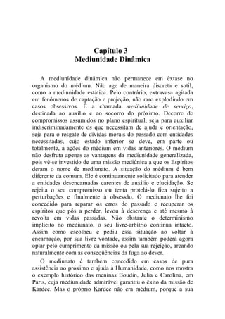 Capítulo 3
                Mediunidade Dinâmica

    A mediunidade dinâmica não permanece em êxtase no
organismo do médium. Não age de maneira discreta e sutil,
como a mediunidade estática. Pelo contrário, extravasa agitada
em fenômenos de captação e projeção, não raro explodindo em
casos obsessivos. É a chamada mediunidade de serviço,
destinada ao auxílio e ao socorro do próximo. Decorre de
compromissos assumidos no plano espiritual, seja para auxiliar
indiscriminadamente os que necessitam de ajuda e orientação,
seja para o resgate de dívidas morais do passado com entidades
necessitadas, cujo estado inferior se deve, em parte ou
totalmente, a ações do médium em vidas anteriores. O médium
não desfruta apenas as vantagens da mediunidade generalizada,
pois vê-se investido de uma missão mediúnica a que os Espíritos
deram o nome de mediunato. A situação do médium é bem
diferente da comum. Ele é continuamente solicitado para atender
a entidades desencarnadas carentes de auxílio e elucidação. Se
rejeita o seu compromisso ou tenta protelá-lo fica sujeito a
perturbações e finalmente à obsessão. O mediunato lhe foi
concedido para reparar os erros do passado e recuperar os
espíritos que pôs a perder, levou à descrença e até mesmo à
revolta em vidas passadas. Não obstante o determinismo
implícito no mediunato, o seu livre-arbítrio continua intacto.
Assim como escolheu e pediu essa situação ao voltar à
encarnação, por sua livre vontade, assim também poderá agora
optar pelo cumprimento da missão ou pela sua rejeição, arcando
naturalmente com as conseqüências da fuga ao dever.
    O mediunato é também concedido em casos de pura
assistência ao próximo e ajuda à Humanidade, como nos mostra
o exemplo histórico das meninas Boudin, Julia e Carolina, em
Paris, cuja mediunidade admirável garantiu o êxito da missão de
Kardec. Mas o próprio Kardec não era médium, porque a sua
 