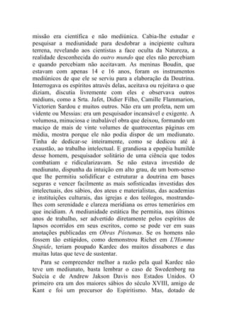missão era científica e não mediúnica. Cabia-lhe estudar e
pesquisar a mediunidade para desdobrar a incipiente cultura
terrena, revelando aos cientistas a face oculta da Natureza, a
realidade desconhecida do outro mundo que eles não percebiam
e quando percebiam não aceitavam. As meninas Boudin, que
estavam com apenas 14 e 16 anos, foram os instrumentos
mediúnicos de que ele se serviu para a elaboração da Doutrina.
Interrogava os espíritos através delas, aceitava ou rejeitava o que
diziam, discutia livremente com eles e observava outros
médiuns, como a Srta. Jafet, Didier Filho, Camille Flammarion,
Victorien Sardou e muitos outros. Não era um profeta, nem um
vidente ou Messias: era um pesquisador incansável e exigente. A
volumosa, minuciosa e inabalável obra que deixou, formando um
maciço de mais de vinte volumes de quatrocentas páginas em
média, mostra porque ele não podia dispor de um mediunato.
Tinha de dedicar-se inteiramente, como se dedicou até à
exaustão, ao trabalho intelectual. E grandiosa a epopéia humilde
desse homem, pesquisador solitário de uma ciência que todos
combatiam e ridicularizavam. Se não estava investido de
mediunato, dispunha da intuição em alto grau, de um bom-senso
que lhe permitiu solidificar e estruturar a doutrina em bases
seguras e vencer facilmente as mais sofisticadas investidas dos
intelectuais, dos sábios, dos ateus e materialistas, das academias
e instituições culturais, das igrejas e dos teólogos, mostrando-
lhes com serenidade e clareza meridiana os erros temerários em
que incidiam. A mediunidade estática lhe permitia, nos últimos
anos de trabalho, ser advertido diretamente pelos espíritos de
lapsos ocorridos em seus escritos, como se pode ver em suas
anotações publicadas em Obras Póstumas. Se os homens não
fossem tão estúpidos, como demonstrou Richet em L'Homme
Stupide, teriam poupado Kardec dos muitos dissabores e das
muitas lutas que teve de sustentar.
    Para se compreender melhor a razão pela qual Kardec não
teve um mediunato, basta lembrar o caso de Swedenborg na
Suécia e de Andrew Jakson Davis nos Estados Unidos. O
primeiro era um dos maiores sábios do século XVIII, amigo de
Kant e foi um precursor do Espiritismo. Mas, dotado de
 