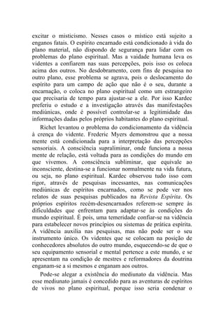 excitar o misticismo. Nesses casos o místico está sujeito a
enganos fatais. O espírito encarnado está condicionado à vida do
plano material, não dispondo de segurança para lidar com os
problemas do plano espiritual. Mas a vaidade humana leva os
videntes a confiarem nas suas percepções, pois isso os coloca
acima dos outros. No desdobramento, com fins de pesquisa no
outro plano, esse problema se agrava, pois o deslocamento do
espírito para um campo de ação que não é o seu, durante a
encarnação, o coloca no plano espiritual como um estrangeiro
que precisaria de tempo para ajustar-se a ele. Por isso Kardec
preferiu o estudo e a investigação através das manifestações
mediúnicas, onde é possível controlar-se a legitimidade das
informações dadas pelos próprios habitantes do plano espiritual.
    Richet levantou o problema do condicionamento da vidência
à crença do vidente. Frederic Myers demonstrou que a nossa
mente está condicionada para a interpretação das percepções
sensoriais. A consciência supraliminar, onde funciona a nossa
mente de relação, está voltada para as condições do mundo em
que vivemos. A consciência subliminar, que equivale ao
inconsciente, destina-se a funcionar normalmente na vida futura,
ou seja, no plano espiritual. Kardec observou tudo isso com
rigor, através de pesquisas incessantes, nas comunicações
mediúnicas de espíritos encarnados, como se pode ver nos
relatos de suas pesquisas publicados na Revista Espírita. Os
próprios espíritos recém-desencarnados referem-se sempre às
dificuldades que enfrentam para adaptar-se às condições do
mundo espiritual. É pois, uma temeridade confiar-se na vidência
para estabelecer novos princípios ou sistemas de prática espírita.
A vidência auxilia nas pesquisas, mas não pode ser o seu
instrumento único. Os videntes que se colocam na posição de
conhecedores absolutos do outro mundo, esquecendo-se de que o
seu equipamento sensorial e mental pertence a este mundo, e se
apresentam na condição de mestres e reformadores da doutrina
enganam-se a si mesmos e enganam aos outros.
    Pode-se alegar a existência do mediunato da vidência. Mas
esse mediunato jamais é concedido para as aventuras de espíritos
de vivos no plano espiritual, porque isso seria condenar o
 