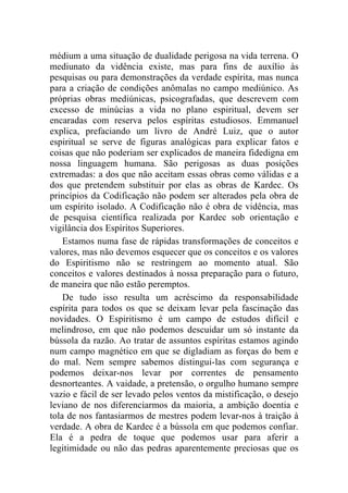 médium a uma situação de dualidade perigosa na vida terrena. O
mediunato da vidência existe, mas para fins de auxílio às
pesquisas ou para demonstrações da verdade espírita, mas nunca
para a criação de condições anômalas no campo mediúnico. As
próprias obras mediúnicas, psicografadas, que descrevem com
excesso de minúcias a vida no plano espiritual, devem ser
encaradas com reserva pelos espíritas estudiosos. Emmanuel
explica, prefaciando um livro de André Luiz, que o autor
espiritual se serve de figuras analógicas para explicar fatos e
coisas que não poderiam ser explicados de maneira fidedigna em
nossa linguagem humana. São perigosas as duas posições
extremadas: a dos que não aceitam essas obras como válidas e a
dos que pretendem substituir por elas as obras de Kardec. Os
princípios da Codificação não podem ser alterados pela obra de
um espírito isolado. A Codificação não é obra de vidência, mas
de pesquisa científica realizada por Kardec sob orientação e
vigilância dos Espíritos Superiores.
    Estamos numa fase de rápidas transformações de conceitos e
valores, mas não devemos esquecer que os conceitos e os valores
do Espiritismo não se restringem ao momento atual. São
conceitos e valores destinados à nossa preparação para o futuro,
de maneira que não estão peremptos.
    De tudo isso resulta um acréscimo da responsabilidade
espírita para todos os que se deixam levar pela fascinação das
novidades. O Espiritismo é um campo de estudos difícil e
melindroso, em que não podemos descuidar um só instante da
bússola da razão. Ao tratar de assuntos espíritas estamos agindo
num campo magnético em que se digladiam as forças do bem e
do mal. Nem sempre sabemos distingui-las com segurança e
podemos deixar-nos levar por correntes de pensamento
desnorteantes. A vaidade, a pretensão, o orgulho humano sempre
vazio e fácil de ser levado pelos ventos da mistificação, o desejo
leviano de nos diferenciarmos da maioria, a ambição doentia e
tola de nos fantasiarmos de mestres podem levar-nos à traição à
verdade. A obra de Kardec é a bússola em que podemos confiar.
Ela é a pedra de toque que podemos usar para aferir a
legitimidade ou não das pedras aparentemente preciosas que os
 