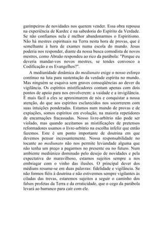 garimpeiros de novidades nos querem vender. Essa obra repousa
na experiência de Kardec e na sabedoria do Espírito da Verdade.
Se não confiamos nela é melhor abandonarmos o Espiritismo.
Não há mestres espirituais na Terra nesta hora de provas, que é
semelhante à hora de exames numa escola do mundo. Jesus
poderia nos responder, diante da nossa busca comodista de novos
mestres, como Abraão respondeu ao rico da parábola: "Porque eu
deveria mandar-vos novos mestres, se tendes convosco a
Codificação e os Evangelhos?".
    A mediunidade dinâmica do mediunato exige o nosso esforço
contínuo na luta para sustentação da verdade espírita no mundo.
Mas ninguém se esquiva sem graves conseqüências ao dever da
vigilância. Os espíritos mistificadores contam apenas com dois
pontos de apoio para nos envolverem: a vaidade e a invigilância.
É mais fácil a eles se aproximarem de nós e conquistar a nossa
atenção, do que aos espíritos esclarecidos nos socorrerem com
suas intuições ponderadas. Estamos num mundo de provas e de
expiações, somos espíritos em evolução, na maioria repetidores
de encarnações fracassadas. Nosso livre-arbítrio não pode ser
violado, mas quando aceitamos as mistificações de pretensos
reformadores usamos o livre-arbítrio na escolha infeliz que então
fazemos. Este é um ponto importante de doutrina em que
devemos pensar incessantemente. Nossa responsabilidade no
tocante ao mediunato não nos permite leviandade alguma que
não tenha um preço a pagarmos no presente ou no futuro. Num
ambiente mediúnico dominado pelo desejo de novidades e pela
expectativa do maravilhoso, estamos sujeitos sempre a nos
embriagar com o vinho das ilusões. O principal dever dos
médiuns resume-se em duas palavras: fidelidade e vigilância. Se
não formos fiéis à doutrina e não estivermos sempre vigilantes às
ciladas das trevas, estaremos sujeitos a seguir o caminho dos
falsos profetas da Terra e da erraticidade, que o cego da parábola
levará ao barranco para cair com ele.
 