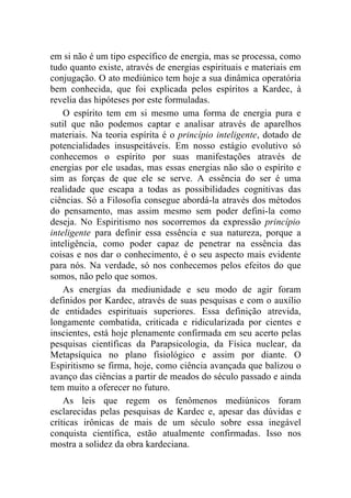 em si não é um tipo específico de energia, mas se processa, como
tudo quanto existe, através de energias espirituais e materiais em
conjugação. O ato mediúnico tem hoje a sua dinâmica operatória
bem conhecida, que foi explicada pelos espíritos a Kardec, à
revelia das hipóteses por este formuladas.
    O espírito tem em si mesmo uma forma de energia pura e
sutil que não podemos captar e analisar através de aparelhos
materiais. Na teoria espírita é o princípio inteligente, dotado de
potencialidades insuspeitáveis. Em nosso estágio evolutivo só
conhecemos o espírito por suas manifestações através de
energias por ele usadas, mas essas energias não são o espírito e
sim as forças de que ele se serve. A essência do ser é uma
realidade que escapa a todas as possibilidades cognitivas das
ciências. Só a Filosofia consegue abordá-la através dos métodos
do pensamento, mas assim mesmo sem poder defini-la como
deseja. No Espiritismo nos socorremos da expressão princípio
inteligente para definir essa essência e sua natureza, porque a
inteligência, como poder capaz de penetrar na essência das
coisas e nos dar o conhecimento, é o seu aspecto mais evidente
para nós. Na verdade, só nos conhecemos pelos efeitos do que
somos, não pelo que somos.
    As energias da mediunidade e seu modo de agir foram
definidos por Kardec, através de suas pesquisas e com o auxílio
de entidades espirituais superiores. Essa definição atrevida,
longamente combatida, criticada e ridicularizada por cientes e
inscientes, está hoje plenamente confirmada em seu acerto pelas
pesquisas científicas da Parapsicologia, da Física nuclear, da
Metapsíquica no plano fisiológico e assim por diante. O
Espiritismo se firma, hoje, como ciência avançada que balizou o
avanço das ciências a partir de meados do século passado e ainda
tem muito a oferecer no futuro.
    As leis que regem os fenômenos mediúnicos foram
esclarecidas pelas pesquisas de Kardec e, apesar das dúvidas e
críticas irônicas de mais de um século sobre essa inegável
conquista científica, estão atualmente confirmadas. Isso nos
mostra a solidez da obra kardeciana.
 
