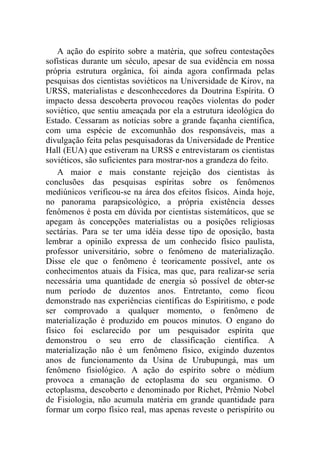 A ação do espírito sobre a matéria, que sofreu contestações
sofísticas durante um século, apesar de sua evidência em nossa
própria estrutura orgânica, foi ainda agora confirmada pelas
pesquisas dos cientistas soviéticos na Universidade de Kirov, na
URSS, materialistas e desconhecedores da Doutrina Espírita. O
impacto dessa descoberta provocou reações violentas do poder
soviético, que sentiu ameaçada por ela a estrutura ideológica do
Estado. Cessaram as notícias sobre a grande façanha científica,
com uma espécie de excomunhão dos responsáveis, mas a
divulgação feita pelas pesquisadoras da Universidade de Prentice
Hall (EUA) que estiveram na URSS e entrevistaram os cientistas
soviéticos, são suficientes para mostrar-nos a grandeza do feito.
    A maior e mais constante rejeição dos cientistas às
conclusões das pesquisas espíritas sobre os fenômenos
mediúnicos verificou-se na área dos efeitos físicos. Ainda hoje,
no panorama parapsicológico, a própria existência desses
fenômenos é posta em dúvida por cientistas sistemáticos, que se
apegam às concepções materialistas ou a posições religiosas
sectárias. Para se ter uma idéia desse tipo de oposição, basta
lembrar a opinião expressa de um conhecido físico paulista,
professor universitário, sobre o fenômeno de materialização.
Disse ele que o fenômeno é teoricamente possível, ante os
conhecimentos atuais da Física, mas que, para realizar-se seria
necessária uma quantidade de energia só possível de obter-se
num período de duzentos anos. Entretanto, como ficou
demonstrado nas experiências científicas do Espiritismo, e pode
ser comprovado a qualquer momento, o fenômeno de
materialização é produzido em poucos minutos. O engano do
físico foi esclarecido por um pesquisador espírita que
demonstrou o seu erro de classificação científica. A
materialização não é um fenômeno físico, exigindo duzentos
anos de funcionamento da Usina de Urubupungá, mas um
fenômeno fisiológico. A ação do espírito sobre o médium
provoca a emanação de ectoplasma do seu organismo. O
ectoplasma, descoberto e denominado por Richet, Prêmio Nobel
de Fisiologia, não acumula matéria em grande quantidade para
formar um corpo físico real, mas apenas reveste o perispírito ou
 