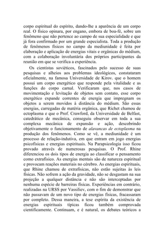 corpo espiritual do espírito, dando-lhe a aparência de um corpo
real. O físico opinara, por engano, embora de boa-fé, sobre um
fenômeno que não pertence ao campo de sua especialidade e que
já fora confirmado por um grande especialista. Toda a produção
de fenômenos físicos no campo da mediunidade é feita por
elaboração e aplicação de energias vitais e orgânicas do médium,
com a colaboração involuntária dos próprios participantes da
reunião em que se verifica a experiência.
    Os cientistas soviéticos, fascinados pelo sucesso de suas
pesquisas e alheios aos problemas ideológicos, constataram
oficialmente, na famosa Universidade de Kirov. que o homem
possui um corpo energético que responde pela vitalidade e as
funções do corpo carnal. Verificaram que, nos casos de
movimentação e levitação de objetos sem contato, esse corpo
energético expande correntes de energia que impregnam os
objetos a serem movidos à distância do médium. São essas
energias, carregadas de matéria orgânica, que Richet chamou de
ectoplasma e que o Prof. Crawford, da Universidade de Belfast,
catedrático de mecânica, conseguiu observar em toda a sua
complexa mecânica de expansão e ação, descobrindo
objetivamente o funcionamento de alavancas de ectoplasma na
produção dos fenômenos. Como se vê, a mediunidade é um
processo de relação-indutiva, em que entram em jogo energias
psicofísicas e energias espirituais. Na Parapsicologia isso ficou
provado através de numerosas pesquisas. O Prof. Rhine
diferenciou os dois tipos de energia ao classificar o pensamento
como extrafísico. As energias mentais são de natureza espiritual
e provocam reações materiais no cérebro. As energias espirituais,
que Rhine chamou de extrafísicas, não estão sujeitas às leis
físicas. Não sofrem a ação da gravidade, não se desgastam na sua
projeção a qualquer distância e não são interceptadas por
nenhuma espécie de barreiras físicas. Experiências em contrário,
realizadas na URSS por Vassiliev, com o fim de demonstrar que
não passavam de um novo tipo de energias físicas, fracassaram
por completo. Dessa maneira, a tese espírita da existência de
energias espirituais típicas ficou também comprovada
cientificamente. Continuam, e é natural, os debates teóricos a
 
