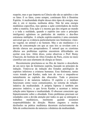respeito, mas o que importa na Ciência não são as opiniões e sim
os fatos. E os fatos, como sempre, continuam fiéis à Doutrina
Espírita. A mediunidade dispõe desses dois tipos de energia, mas
não é, em si mesma, nenhuma delas. Não há uma energia
mediúnica específica, mas apenas a ação controladora da mente
sobre a matéria. Esta ação é a mesma que deu origem ao mundo
e a toda a realidade, quando o espírito (no caso o princípio
inteligente) aglutinou as partículas de matéria e deu-lhes
estruturas múltiplas. A relação espírito-matéria é uma constante
universal que se evidencia particularmente nos fenômenos vitais:
no vegetal, no animal e no homem. Mas o ato mediúnico é o
ponto de concentração em que as suas leis se revelam com a
devida clareza aos pesquisadores. É natural que os cientistas
alheios aos problemas espíritas encontrem dificuldades em
aceitar essa tese. Além disso, como observou o Prof. Remy
Chauvein, do Instituto de Altos Estudos de Paris, existe no meio
científico um caso alarmante de alergia ao futuro.
    Recentemente proclamou-se no Rio de Janeiro a descoberta
de um novo tipo de fenômeno espírita, baseado no princípio da
indução. Tratava-se da indução dos Estados patológicos de
espíritos inferiores a criaturas humanas. Esse fenômeno, tantas
vezes tratado por Kardec, nada tem de novo e enquadra-se
naturalmente no capítulo das obsessões. Todo o processo
mediúnico é de natureza indutiva. O espírito e o médium
funcionam como vasos comunicantes, no sistema de relação-
indutiva da mediunidade. A própria hipnose é também um
processo indutivo, o que levou Kardec a acentuar a íntima
relação entre hipnose e mediunidade. O obsessor consciente age
hipnoticamente sobre o obsedado. Estes problemas precisam ser
estudados com a devida atenção por todos os que se entregam a
trabalhos     mediúnicos,      mormente      quando     assumem
responsabilidades de direção. Muitos enganos e muitas
desilusões na prática mediúnica decorrem exclusivamente da
falta de conhecimento da natureza e dinâmica da mediunidade.
 