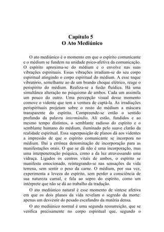 Capítulo 5
                     O Ato Mediúnico

    O ato mediúnico é o momento em que o espírito comunicante
e o médium se fundem na unidade psico-afetiva da comunicação.
O espírito aproxima-se do médium e o envolve nas suas
vibrações espirituais. Essas vibrações irradiam-se do seu corpo
espiritual atingindo o corpo espiritual do médium. A esse toque
vibratório, semelhante ao de um brando choque elétrico, reage o
perispírito do médium. Realiza-se a fusão fluídica. Há uma
simultânea alteração no psiquismo de ambos. Cada um assimila
um pouco do outro. Uma percepção visual desse momento
comove o vidente que tem a ventura de captá-la. As irradiações
perispirituais projetam sobre o rosto do médium a máscara
transparente do espírito. Compreende-se então o sentido
profundo da palavra intermúndio. Ali estão, fundidos e ao
mesmo tempo distintos, o semblante radioso do espírito e o
semblante humano do médium, iluminado pelo suave clarão da
realidade espiritual. Essa superposição de planos dá aos videntes
a impressão de que o espírito comunicante se incorpora no
médium. Daí a errônea denominação de incorporação para as
manifestações orais. O que se dá não é uma incorporação, mas
uma interpenetração psíquica, como a da luz atravessando uma
vidraça. Ligados os centros vitais de ambos, o espírito se
manifesta emocionado, reintegrando-se nas sensações da vida
terrena, sem sentir o peso da carne. O médium, por sua vez,
experimenta a leveza do espírito, sem perder a consciência de
sua natureza carnal, e fala ao sopro do espírito, como um
intérprete que não se dá ao trabalho da tradução.
    O ato mediúnico natural é esse momento de síntese afetiva
em que os dois planos da vida revelam o segredo da morte:
apenas um desvestir do pesado escafandro da matéria densa.
    O ato mediúnico normal é uma segunda ressurreição, que se
verifica precisamente no corpo espiritual que, segundo o
 
