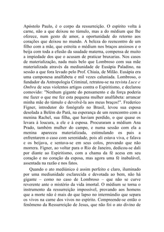 Apóstolo Paulo, é o corpo da ressurreição. O espírito volta à
carne, não a que deixou no túmulo, mas a do médium que lhe
oferece, num gesto de amor, a oportunidade do retorno aos
corações que deixou no mundo. A beleza do reencontro de um
filho com a mãe, que estreita o médium nos braços ansiosos e o
beija com toda a efusão da saudade materna, compensa de muito
a impiedade dos que o acusam de praticar bruxarias. Nos casos
de materialização, nada mais belo que Lombroso com sua mãe
materializada através da mediunidade de Eusápia Paladino, na
sessão a que fora levado pelo Prof. Chiaia, de Milão. Eusápia era
uma camponesa analfabeta e mil vezes caluniada. Lombroso, o
fundador da Antropologia Criminal, retratou-se na revista Luce e
Ombra de seus violentos artigos contra o Espiritismo, e declarou
comovido: "Nenhum gigante do pensamento e da força poderia
me fazer o que me fez esta pequena mulher analfabeta: arrancar
minha mãe do túmulo e devolvê-la aos meus braços!". Frederico
Fígner, introdutor do fonógrafo no Brasil, levou sua esposa
desolada a Belém do Pará, na esperança de um reencontro com a
menina Rachel, sua filha, que haviam perdido, o que quase os
levara à loucura, a ele e à esposa. Procuraram a médium Ana
Prado, também mulher do campo, e numa sessão com ela a
menina apareceu materializada, estimulando os pais a
enfrentarem o caso com serenidade, pois ali estava viva, e falava
e os beijava, e sentava-se em seus colos, provando que não
morrera. Fígner, ao voltar para o Rio de Janeiro, dedicou-se dali
por diante ao Espiritismo, com a chama da fé acesa em seu
coração e no coração da esposa, mas agora uma fé inabalável,
assentada na razão e nos fatos.
    Quando o ato mediúnico é assim perfeito e claro, iluminado
por uma mediunidade esclarecida e devotada ao bem, não há
gigante – como no caso de Lombroso – que não se curve
reverente ante o mistério da vida imortal. O médium se torna o
instrumento da ressurreição impossível, provando aos homens
que a morte não é mais do que lapso no intermúndio que separa
os vivos na carne dos vivos no espírito. Compreende-se então o
fenômeno da Ressurreição de Jesus, que não foi o ato divino de
 