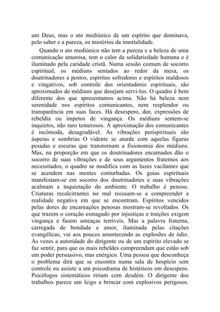 um Deus, mas o ato mediúnico de um espírito que dominava,
pelo saber e a pureza, os mistérios da imortalidade.
    Quando o ato mediúnico não tem a pureza e a beleza de uma
comunicação amorosa, tem o calor da solidariedade humana e é
iluminado pela caridade cristã. Numa sessão comum de socorro
espiritual, os médiuns sentados ao redor da mesa, os
doutrinadores a postos, espíritos sofredores e espíritos maldosos
e vingativos, sob controle dos orientadores espirituais, são
aproximados de médiuns que desejam servi-los. O quadro é bem
diferente dos que apresentamos acima. Não há beleza nem
serenidade nos espíritos comunicantes, nem resplendor ou
transparência em suas faces. Há desespero, dor, expressões de
rebeldia ou ímpetos de vingança. Os médiuns sentem-se
inquietos, não raro temerosos. A aproximação dos comunicantes
é incômoda, desagradável. As vibrações perispirituais são
ásperas e sombrias O vidente se aturde com aquelas figuras
pesadas e escuras que transtornam a fisionomia dos médiuns.
Mas, na proporção em que os doutrinadores encarnados dão o
socorro de suas vibrações e de seus argumentos fraternos aos
necessitados, o quadro se modifica com as luzes vacilantes que
se acendem nas mentes conturbadas. Os guias espirituais
manifestam-se em socorro dos doutrinadores e suas vibrações
acalmam a inquietação do ambiente. O trabalho é penoso.
Criaturas recalcitrantes no mal recusam-se a compreender a
realidade negativa em que se encontram. Espíritos vencidos
pelas dores de encarnações penosas mostram-se revoltados. Os
que trazem o coração esmagado por injustiças e traições exigem
vingança e fazem ameaças terríveis. Mas a palavra fraterna,
carregada de bondade e amor, iluminada pelas citações
evangélicas, vai aos poucos amortecendo as explosões de ódio.
Às vezes a autoridade do dirigente ou de um espírito elevado se
faz sentir, para que os mais rebeldes compreendam que estão sob
um poder persuasivo, mas enérgico. Uma pessoa que desconheça
o problema dirá que se encontra numa sala de hospício sem
controle ou assiste a um psicodrama de histéricos em desespero.
Psicólogos sistemáticos ririam com desdém. O dirigente dos
trabalhos parece um leigo a brincar com explosivos perigosos.
 