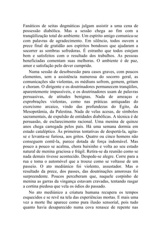 Fanáticos de seitas dogmáticas julgam assistir a uma cena de
possessão diabólica. Mas a sessão chega ao fim com a
tranqüilização total do ambiente. Um espírito amigo comunica-se
com palavras de agradecimento. Em silêncio, todos ouvem a
prece final de gratidão aos espíritos bondosos que ajudaram a
socorrer as sombras sofredoras. É estranho que todos estejam
bem e satisfeitos com o resultado dos trabalhos. As pessoas
beneficiadas comentam suas melhoras. O ambiente é de paz,
amor e satisfação pelo dever cumprido.
    Numa sessão de desobsessão para casos graves, com poucos
elementos, sem a assistência numerosa do socorro geral, as
comunicações são violentas, os médiuns sofrem, gemem, gritam
e choram. O dirigente e os doutrinadores permanecem tranqüilos,
aparentemente impassíveis, e os doutrinadores usam de palavras
persuasivas, de atitudes benignas. Nada de ameaças e
exprobrações violentas, como nas práticas antiquadas do
exorcismo arcaico, vindo das profundezas do Egito, da
Mesopotâmia, da Palestina. Nada de velas acesas, de símbolos
sacramentais, de expulsão de entidades diabólicas. A técnica é de
persuasão, de esclarecimento racional. Uma menina de quinze
anos chega carregada pelos pais. Há uma semana dormia em
estado cataléptico. Às primeiras tentativas de despertá-la, agita-
se e levanta-se furiosa, aos gritos. Quatro ou cinco homens não
conseguem contê-la, parece dotada de força indomável. Mas
pouco a pouco se acalma, chora baixinho e volta ao seu estado
natural de menina graciosa e frágil. Retira-se da reunião como se
nada demais tivesse acontecido. Despede-se alegre. Corre para a
rua e toma o automóvel que a trouxe como se voltasse de um
passeio. O ato mediúnico foi violento, assustador. Mas o
resultado da prece, dos passes, das doutrinações amorosas foi
surpreendente. Poucos perceberam que, naquele corpinho de
menina as garras da vingança estavam cravadas, tentando rasgar
a cortina piedosa que vela os ódios do passado.
    No ato mediúnico a criatura humana recupera os tempos
esquecidos e se revê na tela das experiências mortas. E mais uma
vez a morte lhe aparece como pura ilusão sensorial, pois tudo
quanto havia desaparecido numa cova renasce de repente nas
 