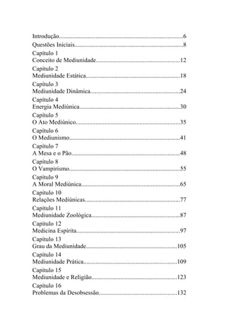 Introdução.................................................................................6
Questões Iniciais.......................................................................8
Capítulo 1
Conceito de Mediunidade.......................................................12
Capítulo 2
Mediunidade Estática..............................................................18
Capítulo 3
Mediunidade Dinâmica...........................................................24
Capítulo 4
Energia Mediúnica..................................................................30
Capítulo 5
O Ato Mediúnico....................................................................35
Capítulo 6
O Mediunismo........................................................................41
Capítulo 7
A Mesa e o Pão.......................................................................48
Capítulo 8
O Vampirismo.........................................................................55
Capítulo 9
A Moral Mediúnica.................................................................65
Capítulo 10
Relações Mediúnicas..............................................................77
Capítulo 11
Mediunidade Zoológica..........................................................87
Capítulo 12
Medicina Espírita....................................................................97
Capítulo 13
Grau da Mediunidade...........................................................105
Capítulo 14
Mediunidade Prática.............................................................109
Capítulo 15
Mediunidade e Religião........................................................123
Capítulo 16
Problemas da Desobsessão...................................................132
 