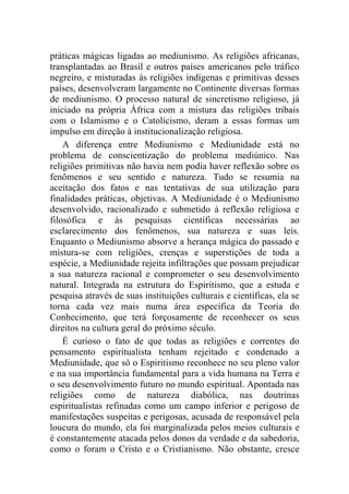 práticas mágicas ligadas ao mediunismo. As religiões africanas,
transplantadas ao Brasil e outros países americanos pelo tráfico
negreiro, e misturadas às religiões indígenas e primitivas desses
países, desenvolveram largamente no Continente diversas formas
de mediunismo. O processo natural de sincretismo religioso, já
iniciado na própria África com a mistura das religiões tribais
com o Islamismo e o Catolicismo, deram a essas formas um
impulso em direção à institucionalização religiosa.
    A diferença entre Mediunismo e Mediunidade está no
problema de conscientização do problema mediúnico. Nas
religiões primitivas não havia nem podia haver reflexão sobre os
fenômenos e seu sentido e natureza. Tudo se resumia na
aceitação dos fatos e nas tentativas de sua utilização para
finalidades práticas, objetivas. A Mediunidade é o Mediunismo
desenvolvido, racionalizado e submetido à reflexão religiosa e
filosófica e às pesquisas científicas necessárias ao
esclarecimento dos fenômenos, sua natureza e suas leis.
Enquanto o Mediunismo absorve a herança mágica do passado e
mistura-se com religiões, crenças e superstições de toda a
espécie, a Mediunidade rejeita infiltrações que possam prejudicar
a sua natureza racional e comprometer o seu desenvolvimento
natural. Integrada na estrutura do Espiritismo, que a estuda e
pesquisa através de suas instituições culturais e científicas, ela se
torna cada vez mais numa área específica da Teoria do
Conhecimento, que terá forçosamente de reconhecer os seus
direitos na cultura geral do próximo século.
    É curioso o fato de que todas as religiões e correntes do
pensamento espiritualista tenham rejeitado e condenado a
Mediunidade, que só o Espiritismo reconhece no seu pleno valor
e na sua importância fundamental para a vida humana na Terra e
o seu desenvolvimento futuro no mundo espiritual. Apontada nas
religiões como de natureza diabólica, nas doutrinas
espiritualistas refinadas como um campo inferior e perigoso de
manifestações suspeitas e perigosas, acusada de responsável pela
loucura do mundo, ela foi marginalizada pelos meios culturais e
é constantemente atacada pelos donos da verdade e da sabedoria,
como o foram o Cristo e o Cristianismo. Não obstante, cresce
 