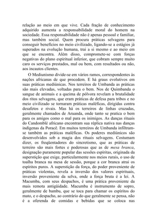relação ao meio em que vive. Cada fração de conhecimento
adquirido aumenta a responsabilidade moral do homem na
sociedade. Essa responsabilidade não é apenas pessoal e familiar,
mas também social. Quem procura práticas selvagens para
conseguir benefícios no meio civilizado, ligando-se a estágios já
superados na evolução humana, trai a si mesmo e ao meio em
que se encontra. Além disso, compromete-se com forças
negativas do plano espiritual inferior, que cobram sempre muito
caro os serviços prestados, mal ou bem, com resultados ou não,
aos incautos clientes.
    O Mediunismo divide-se em vários ramos, correspondentes às
nações africanas de que procedem. E há graus evolutivos em
suas práticas mediúnicas. Nos terreiros de Umbanda as práticas
são mais elevadas, voltadas para o bem. Nos de Quimbanda o
sangue de animais e a queima de pólvora revelam a brutalidade
dos ritos selvagens, que eram práticas de defesa para tribos e no
meio civilizado se tornaram práticas maléficas, dirigidas contra
desafetos e rivais. Mas há os terreiros de linhas cruzadas,
geralmente chamados de Aruanda, onde tanto se pratica o bem
para os amigos como o mal para os inimigos. As danças rituais
do Candomblé africano encontram sua réplica nativa nas danças
indígenas da Poracê. Em muitos terreiros de Umbanda infiltram-
se também as práticas maléficas. Os poderes mediúnicos são
desenvolvidos sob a magia dos rituais selvagens. Costumam
dizer, os freqüentadores do sincretismo, que as práticas de
terreiro são mais fortes e poderosas que as de mesa branca,
designação puramente popular das sessões espíritas, originada da
superstição que exige, particularmente nos meios rurais, o uso de
toalha branca na mesa de sessão, porque a cor branca atrai os
espíritos puros. A superstição da força, do poder proveniente de
práticas violentas, revela a inversão dos valores espirituais,
inversão proveniente da selva, onde a força bruta é a lei. A
Macumba, com seus despachos, é uma prática proveniente da
mais remota antigüidade. Macumba é instrumento de sopro,
geralmente de bambu, que se toca para chamar os espíritos do
mato, e o despacho, ao contrário do que geralmente se pensa, não
é a oferenda de comidas e bebidas que se coloca nas
 