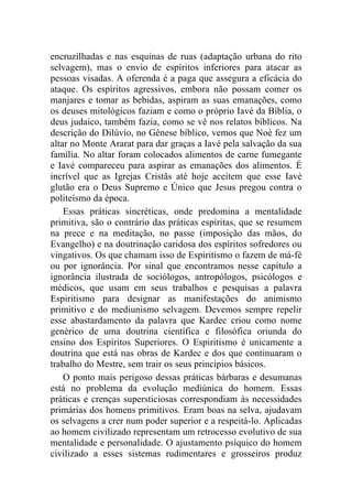 encruzilhadas e nas esquinas de ruas (adaptação urbana do rito
selvagem), mas o envio de espíritos inferiores para atacar as
pessoas visadas. A oferenda é a paga que assegura a eficácia do
ataque. Os espíritos agressivos, embora não possam comer os
manjares e tomar as bebidas, aspiram as suas emanações, como
os deuses mitológicos faziam e como o próprio Iavé da Bíblia, o
deus judaico, também fazia, como se vê nos relatos bíblicos. Na
descrição do Dilúvio, no Gênese bíblico, vemos que Noé fez um
altar no Monte Ararat para dar graças a Iavé pela salvação da sua
família. No altar foram colocados alimentos de carne fumegante
e Iavé compareceu para aspirar as emanações dos alimentos. É
incrível que as Igrejas Cristãs até hoje aceitem que esse Iavé
glutão era o Deus Supremo e Único que Jesus pregou contra o
politeísmo da época.
    Essas práticas sincréticas, onde predomina a mentalidade
primitiva, são o contrário das práticas espíritas, que se resumem
na prece e na meditação, no passe (imposição das mãos, do
Evangelho) e na doutrinação caridosa dos espíritos sofredores ou
vingativos. Os que chamam isso de Espiritismo o fazem de má-fé
ou por ignorância. Por sinal que encontramos nesse capítulo a
ignorância ilustrada de sociólogos, antropólogos, psicólogos e
médicos, que usam em seus trabalhos e pesquisas a palavra
Espiritismo para designar as manifestações do animismo
primitivo e do mediunismo selvagem. Devemos sempre repelir
esse abastardamento da palavra que Kardec criou como nome
genérico de uma doutrina científica e filosófica oriunda do
ensino dos Espíritos Superiores. O Espiritismo é unicamente a
doutrina que está nas obras de Kardec e dos que continuaram o
trabalho do Mestre, sem trair os seus princípios básicos.
    O ponto mais perigoso dessas práticas bárbaras e desumanas
está no problema da evolução mediúnica do homem. Essas
práticas e crenças supersticiosas correspondiam às necessidades
primárias dos homens primitivos. Eram boas na selva, ajudavam
os selvagens a crer num poder superior e a respeitá-lo. Aplicadas
ao homem civilizado representam um retrocesso evolutivo de sua
mentalidade e personalidade. O ajustamento psíquico do homem
civilizado a esses sistemas rudimentares e grosseiros produz
 