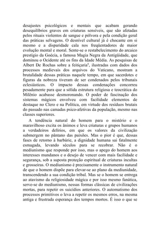 desajustes psicológicos e mentais que acabam gerando
desequilíbrios graves em criaturas sensíveis, que são afetadas
pelos rituais violentos de sangue e pólvora e pela condição geral
das práticas selvagens. O desnível cultural já é chocante em si
mesmo e a disparidade cala nos freqüentadores de maior
evolução mental e moral. Sente-se o restabelecimento do arcaico
prestígio da Goécia, a famosa Magia Negra da Antigüidade, que
dominou o Ocidente até os fins da Idade Média. As pesquisas de
Albert De Rochas sobre a feitiçaria1, ilustradas com dados dos
processos medievais dos arquivos do Vaticano, mostram a
brutalidade dessas práticas naquele tempo, em que sacerdotes e
figuras da nobreza tiveram de ser condenados pelos tribunais
eclesiásticos. O impacto dessas condenações concorreu
pesadamente para que a sólida estrutura religiosa e teocrática do
Milênio acabasse desmoronando. O poder de fascinação dos
sistemas mágicos envolveu com facilidade elementos de
destaque no Clero e na Política, em virtude dos resíduos brutais
do passado nas camadas psico-afetivas da população, mesmo nas
classes superiores.
    A tendência natural do homem para o mistério e o
maravilhoso excita os ânimos e leva criaturas e grupos humanos
a verdadeiros delírios, em que os valores da civilização
submergem no pântano das paixões. Mas o pior é que, dessas
fases de retorno à barbárie, a dignidade humana sai fatalmente
esmagada, levando séculos para se recobrar. Não é o
mediunismo que responde por isso, mas o apego do homem aos
interesses mundanos e o desejo de vencer com mais facilidade e
segurança, sob a suposta proteção espiritual de criaturas incultas
e grosseiras. O mediunismo é precisamente o instrumento natural
de que o homem dispõe para elevar-se ao plano da mediunidade,
transcendendo a sua condição tribal. Mas se o homem se entrega
ao atavismo da religiosidade mágica e por isso mesmo fanática,
serve-se do mediunismo, nessas formas clássicas de civilizações
mortas, para repetir os suicídios anteriores. O automatismo dos
processos primitivos o leva a repetir os mesmos erros, na mesma
antiga e frustrada esperança dos tempos mortos. É isso o que se
 
