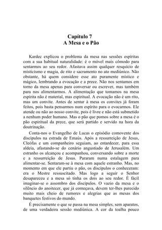 Capítulo 7
                      A Mesa e o Pão

    Kardec explicou o problema da mesa nas sessões espíritas
com a sua habitual naturalidade: é o móvel mais cômodo para
sentarmos ao seu redor. Afastava assim qualquer resquício de
misticismo e magia, de rito e sacramento no ato mediúnico. Não
obstante, há quem considere esse ato puramente místico e
mágico, lembrando a evocação e a prece. Não nos sentamos em
torno da mesa apenas para conversar ou escrever, mas também
para nos alimentarmos. A alimentação que tomamos na mesa
espírita não é material, mas espiritual. A evocação não é um rito,
mas um convite. Antes de sentar à mesa os convites já foram
feitos, pois basta pensarmos num espírito para o evocarmos. Ele
atende ou não ao nosso convite, pois é livre e não está submetido
a nenhum poder humano. Mas o pão que pomos sobre a mesa é o
pão espiritual da prece, que será partido e servido na hora da
doutrinação.
    Conta-nos o Evangelho de Lucas o episódio comovente dos
discípulos na estrada de Emaús. Após a ressurreição de Jesus,
Cleófas e um companheiro seguiam, ao entardecer, para essa
aldeia, afastando-se do cenário angustiado de Jerusalém. Um
estranho os alcançou e acompanhou, conversando sobre a morte
e a ressurreição de Jesus. Pararam numa estalagem para
alimentar-se. Sentaram-se à mesa com aquele estranho. Mas, no
momento em que ele partiu o pão, os discípulos o conheceram:
era o Mestre ressuscitado. Mas logo a seguir o Senhor
desapareceu e a mesa só tinha os dois ao seu redor. É fácil
imaginar-se o assombro dos discípulos. O vazio da mesa e o
silêncio do anoitecer, que já começava, devem ter-lhes parecido
muito mais cheio de rumores e alegrias que as mesas dos
banquetes festivos do mundo.
    É precisamente o que se passa na mesa simples, sem aparatos,
de uma verdadeira sessão mediúnica. A cor da toalha pouco
 