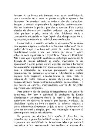 importa. A cor branca não interessa mais ao ato mediúnico do
que a vermelha ou a preta. A pureza exigida é apenas a das
intenções. Os convivas estão ao redor e não são conhecidos.
Surgem da estrada, na penumbra do crepúsculo, como estranhos.
Mas no momento de partir o pão eles se revelam. Feita a prece
simples de abertura dos trabalhos podemos ver, pela maneira
deles partirem o pão, quem são eles. Iniciamos então a
conversação necessária e logo depois eles desaparecem como
apareceram, retornando ao invisível, no seio da noite.
    Como podem os cristãos de todas as denominações censurar
esse repasto singelo e atribuí-lo a influências diabólicas? Como
podem dizer que isso tudo não passa de ilusão, loucura ou
mistificação? Nunca leram, nem mesmo por acaso, o tópico
sobre os dons espirituais na I Epístola de Paulo aos Coríntios?
Não viram que o apóstolo confirma a simbologia comovente da
Estrada de Emaús, relatando as sessões mediúnicas da era
apostólica? E como podem alguns espíritas quebrar a harmonia
dessas reuniões espirituais com aparatos inúteis e desnecessários,
com a introdução de sistemas pretensiosos nas sessões
mediúnicas? Se quisermos deformar e ridicularizar a prática
espírita, basta exigirmos a toalha branca na mesa, vestir os
médiuns de vestes brancas e rituais, obrigá-los a formar a
corrente de mãos dadas e outras muitas tolices dessa espécie. É o
que fazem os espíritos mistificadores, através de dirigentes
supersticiosos e simplórios.
    Para comer o pão da verdade só necessitamos dos dentes do
bom-senso. Por isso o comensal da estalagem de Emaús
simplesmente desapareceu depois de partir o pão. Todos os
acréscimos de técnicas inventadas por homens vaidosos, de
disciplinas rígidas na hora da sessão, de palavras mágicas e
gestos misteriosos não passam de joio na seara. A prática espírita
deve ser racional e simples, pois toda encenação e aparato só
servem para estimular mistificações.
    Há pessoas que desejam fazer sessões à plena luz, por
entender que a penumbra habitual dá motivo a desconfianças e
representa uma modalidade de formalismo. Mas a penumbra é
necessária à boa concentração dos médiuns e mesmo dos
 