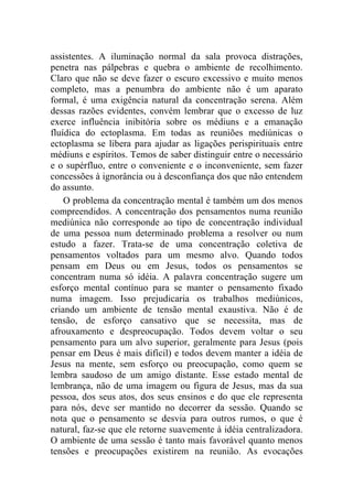 assistentes. A iluminação normal da sala provoca distrações,
penetra nas pálpebras e quebra o ambiente de recolhimento.
Claro que não se deve fazer o escuro excessivo e muito menos
completo, mas a penumbra do ambiente não é um aparato
formal, é uma exigência natural da concentração serena. Além
dessas razões evidentes, convém lembrar que o excesso de luz
exerce influência inibitória sobre os médiuns e a emanação
fluídica do ectoplasma. Em todas as reuniões mediúnicas o
ectoplasma se libera para ajudar as ligações perispirituais entre
médiuns e espíritos. Temos de saber distinguir entre o necessário
e o supérfluo, entre o conveniente e o inconveniente, sem fazer
concessões à ignorância ou à desconfiança dos que não entendem
do assunto.
    O problema da concentração mental é também um dos menos
compreendidos. A concentração dos pensamentos numa reunião
mediúnica não corresponde ao tipo de concentração individual
de uma pessoa num determinado problema a resolver ou num
estudo a fazer. Trata-se de uma concentração coletiva de
pensamentos voltados para um mesmo alvo. Quando todos
pensam em Deus ou em Jesus, todos os pensamentos se
concentram numa só idéia. A palavra concentração sugere um
esforço mental contínuo para se manter o pensamento fixado
numa imagem. Isso prejudicaria os trabalhos mediúnicos,
criando um ambiente de tensão mental exaustiva. Não é de
tensão, de esforço cansativo que se necessita, mas de
afrouxamento e despreocupação. Todos devem voltar o seu
pensamento para um alvo superior, geralmente para Jesus (pois
pensar em Deus é mais difícil) e todos devem manter a idéia de
Jesus na mente, sem esforço ou preocupação, como quem se
lembra saudoso de um amigo distante. Esse estado mental de
lembrança, não de uma imagem ou figura de Jesus, mas da sua
pessoa, dos seus atos, dos seus ensinos e do que ele representa
para nós, deve ser mantido no decorrer da sessão. Quando se
nota que o pensamento se desvia para outros rumos, o que é
natural, faz-se que ele retorne suavemente à idéia centralizadora.
O ambiente de uma sessão é tanto mais favorável quanto menos
tensões e preocupações existirem na reunião. As evocações
 