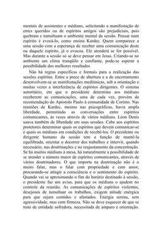 mentais de assistentes e médiuns, solicitando a manifestação de
entes queridos ou de espíritos amigos são prejudiciais, pois
quebram e tumultuam o ambiente mental da sessão. Pensar num
espírito é evocá-lo, como ensina Kardec. Quem comparece a
uma sessão com a esperança de receber uma comunicação deste
ou daquele espírito, já o evocou. Ele atenderá se for possível.
Mas durante a sessão só se deve pensar em Jesus. Criando-se no
ambiente um clima tranqüilo e confiante, pode-se esperar a
possibilidade dos melhores resultados
    Não há regras específicas e formais para a realização das
sessões espíritas. Entre a prece de abertura e a de encerramento
desenvolvem-se as manifestações mediúnicas, sob a orientação e
muitas vezes a interferência de espíritos dirigentes. O sistema
autoritário, em que o presidente determina aos médiuns
receberem as comunicações, uma de cada vez, provém da
recomendação do Apóstolo Paulo à comunidade de Corinto. Nas
reuniões de Kardec, mesmo nas psicográficas, havia ampla
liberdade, permitindo as conversações entre espíritos
comunicantes, às vezes através de vários médiuns. Léon Denis
usava também de liberdade em suas sessões. Cabe aos espíritos
protetores determinar quais os espíritos que devem comunicar-se
e quais os médiuns em condições de recebê-los. O presidente ou
dirigente humano da sessão tem a função de mantê-la
equilibrada, orientar o decorrer dos trabalhos e intervir, quando
necessário, nas doutrinações e no reajustamento da concentração.
Se há muitos médiuns à mesa, há naturalmente a possibilidade de
se atender a número maior de espíritos comunicantes, através de
vários doutrinadores. O que importa na doutrinação não é o
muito falar, mas o falar com propriedade e com amor,
procurando-se atingir a consciência e o sentimento do espírito.
Quando vai se aproximando o fim do horário destinado à sessão,
o presidente faz um aviso, para que os médiuns o ajudem no
controle da reunião. As comunicações de espíritos violentos,
desejosos de tumultuar os trabalhos, exigem atitude enérgica
para que sejam contidos e afastados. Energia serena, sem
agressividade, mas com firmeza. Não se deve esquecer de que se
trata de entidade sofredora, necessitada de amparo e orientação.
 