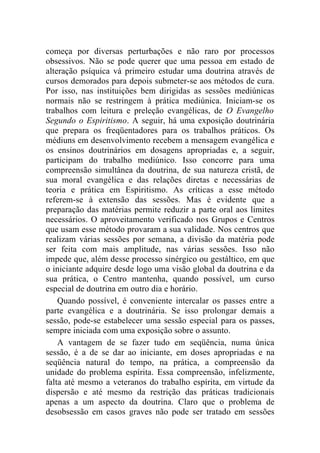 começa por diversas perturbações e não raro por processos
obsessivos. Não se pode querer que uma pessoa em estado de
alteração psíquica vá primeiro estudar uma doutrina através de
cursos demorados para depois submeter-se aos métodos de cura.
Por isso, nas instituições bem dirigidas as sessões mediúnicas
normais não se restringem à prática mediúnica. Iniciam-se os
trabalhos com leitura e preleção evangélicas, de O Evangelho
Segundo o Espiritismo. A seguir, há uma exposição doutrinária
que prepara os freqüentadores para os trabalhos práticos. Os
médiuns em desenvolvimento recebem a mensagem evangélica e
os ensinos doutrinários em dosagens apropriadas e, a seguir,
participam do trabalho mediúnico. Isso concorre para uma
compreensão simultânea da doutrina, de sua natureza cristã, de
sua moral evangélica e das relações diretas e necessárias de
teoria e prática em Espiritismo. As críticas a esse método
referem-se à extensão das sessões. Mas é evidente que a
preparação das matérias permite reduzir a parte oral aos limites
necessários. O aproveitamento verificado nos Grupos e Centros
que usam esse método provaram a sua validade. Nos centros que
realizam várias sessões por semana, a divisão da matéria pode
ser feita com mais amplitude, nas várias sessões. Isso não
impede que, além desse processo sinérgico ou gestáltico, em que
o iniciante adquire desde logo uma visão global da doutrina e da
sua prática, o Centro mantenha, quando possível, um curso
especial de doutrina em outro dia e horário.
    Quando possível, é conveniente intercalar os passes entre a
parte evangélica e a doutrinária. Se isso prolongar demais a
sessão, pode-se estabelecer uma sessão especial para os passes,
sempre iniciada com uma exposição sobre o assunto.
    A vantagem de se fazer tudo em seqüência, numa única
sessão, é a de se dar ao iniciante, em doses apropriadas e na
seqüência natural do tempo, na prática, a compreensão da
unidade do problema espírita. Essa compreensão, infelizmente,
falta até mesmo a veteranos do trabalho espírita, em virtude da
dispersão e até mesmo da restrição das práticas tradicionais
apenas a um aspecto da doutrina. Claro que o problema de
desobsessão em casos graves não pode ser tratado em sessões
 