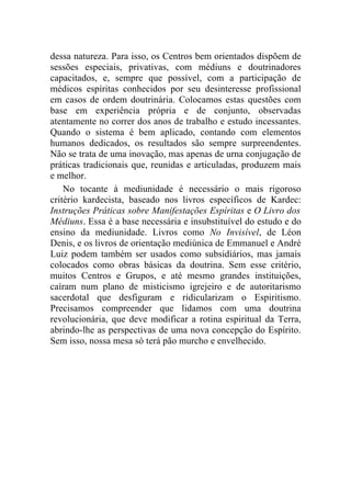 dessa natureza. Para isso, os Centros bem orientados dispõem de
sessões especiais, privativas, com médiuns e doutrinadores
capacitados, e, sempre que possível, com a participação de
médicos espíritas conhecidos por seu desinteresse profissional
em casos de ordem doutrinária. Colocamos estas questões com
base em experiência própria e de conjunto, observadas
atentamente no correr dos anos de trabalho e estudo incessantes.
Quando o sistema é bem aplicado, contando com elementos
humanos dedicados, os resultados são sempre surpreendentes.
Não se trata de uma inovação, mas apenas de urna conjugação de
práticas tradicionais que, reunidas e articuladas, produzem mais
e melhor.
    No tocante à mediunidade é necessário o mais rigoroso
critério kardecista, baseado nos livros específicos de Kardec:
Instruções Práticas sobre Manifestações Espíritas e O Livro dos
Médiuns. Essa é a base necessária e insubstituível do estudo e do
ensino da mediunidade. Livros como No Invisível, de Léon
Denis, e os livros de orientação mediúnica de Emmanuel e André
Luiz podem também ser usados como subsidiários, mas jamais
colocados como obras básicas da doutrina. Sem esse critério,
muitos Centros e Grupos, e até mesmo grandes instituições,
caíram num plano de misticismo igrejeiro e de autoritarismo
sacerdotal que desfiguram e ridicularizam o Espiritismo.
Precisamos compreender que lidamos com uma doutrina
revolucionária, que deve modificar a rotina espiritual da Terra,
abrindo-lhe as perspectivas de uma nova concepção do Espírito.
Sem isso, nossa mesa só terá pão murcho e envelhecido.
 