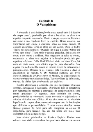 Capítulo 8
                      O Vampirismo

    A obsessão é uma infestação da alma, semelhante à infecção
do corpo carnal, produzida por vírus e bactérias. A alma é o
espírito enquanto encarnado. Morto o corpo, a alma se liberta e
reassume a sua condição livre de espírito. Dessa maneira, no
Espiritismo não existe a chamada alma do outro mundo. O
espírito encarnado torna-se alma de um corpo. Dizia o Padre
Vieira, nos seus sermões: "Quereis ver o que é a alma? Olhai um
corpo sem alma". Tinha razão o grande pregador. Sai a alma do
corpo e só temos o cadáver. Mas enquanto se acha no corpo,
encarnada, a alma está sujeita à infestação produzida por
espíritos inferiores. O Dr. Karl Wikland abriu em Nova York, há
mais de trinta anos, uma clínica especial para obsessões. Sua
esposa era médium e lhe servia ao mesmo tempo de enfermeira e
pneumoscópio. Observava os clientes pela vidência e dava o
diagnóstico ao marido. O Dr. Wikland publicou um livro
curioso, intitulado 30 Anos entre os Mortos, no qual relatou os
casos surpreendentes da sua clínica. Todos sofriam de infestação,
ou seja, de vários tipos de obsessão por espíritos.
    Kardec classificou a obsessão em três categorias: obsessão
simples, subjugação e fascinação. O primeiro tipo se caracteriza
por perturbações mentais e alterações de comportamento, sem
muita gravidade. O segundo, pelo domínio do corpo,
produzindo-lhe os chamados tiques nervosos e sujeitando-o a
atitudes ridículas em público. O terceiro consiste no domínio
hipnótico de corpo e alma, através de um processo de fascinação
que deforma a personalidade. É uma escala simples, como
Kardec gostava de fazer para não complicar as coisas. O
importante, para Kardec, não era dar nome aos fatos, mas
encontrar o meio de resolvê-los.
    Nos relatos publicados na Revista Espírita Kardec nos
oferece uma visão assustadora dos processos obsessivos no seu
 