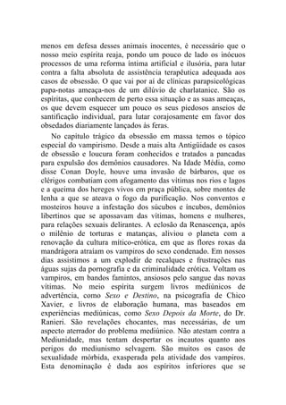 menos em defesa desses animais inocentes, é necessário que o
nosso meio espírita reaja, pondo um pouco de lado os inócuos
processos de uma reforma íntima artificial e ilusória, para lutar
contra a falta absoluta de assistência terapêutica adequada aos
casos de obsessão. O que vai por aí de clínicas parapsicológicas
papa-notas ameaça-nos de um dilúvio de charlatanice. São os
espíritas, que conhecem de perto essa situação e as suas ameaças,
os que devem esquecer um pouco os seus piedosos anseios de
santificação individual, para lutar corajosamente em favor dos
obsedados diariamente lançados às feras.
    No capítulo trágico da obsessão em massa temos o tópico
especial do vampirismo. Desde a mais alta Antigüidade os casos
de obsessão e loucura foram conhecidos e tratados a pancadas
para expulsão dos demônios causadores. Na Idade Média, como
disse Conan Doyle, houve uma invasão de bárbaros, que os
clérigos combatiam com afogamento das vítimas nos rios e lagos
e a queima dos hereges vivos em praça pública, sobre montes de
lenha a que se ateava o fogo da purificação. Nos conventos e
mosteiros houve a infestação dos súcubos e íncubos, demônios
libertinos que se apossavam das vítimas, homens e mulheres,
para relações sexuais delirantes. A eclosão da Renascença, após
o milênio de torturas e matanças, aliviou o planeta com a
renovação da cultura mítico-erótica, em que as flores roxas da
mandrágora atraíam os vampiros do sexo condenado. Em nossos
dias assistimos a um explodir de recalques e frustrações nas
águas sujas da pornografia e da criminalidade erótica. Voltam os
vampiros, em bandos famintos, ansiosos pelo sangue das novas
vítimas. No meio espírita surgem livros mediúnicos de
advertência, como Sexo e Destino, na psicografia de Chico
Xavier, e livros de elaboração humana, mas baseados em
experiências mediúnicas, como Sexo Depois da Morte, do Dr.
Ranieri. São revelações chocantes, mas necessárias, de um
aspecto aterrador do problema mediúnico. Não atestam contra a
Mediunidade, mas tentam despertar os incautos quanto aos
perigos do mediunismo selvagem. São muitos os casos de
sexualidade mórbida, exasperada pela atividade dos vampiros.
Esta denominação é dada aos espíritos inferiores que se
 
