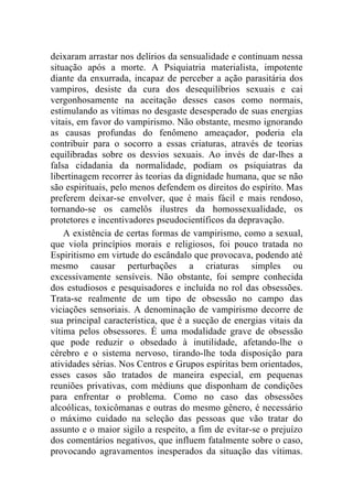 deixaram arrastar nos delírios da sensualidade e continuam nessa
situação após a morte. A Psiquiatria materialista, impotente
diante da enxurrada, incapaz de perceber a ação parasitária dos
vampiros, desiste da cura dos desequilíbrios sexuais e cai
vergonhosamente na aceitação desses casos como normais,
estimulando as vítimas no desgaste desesperado de suas energias
vitais, em favor do vampirismo. Não obstante, mesmo ignorando
as causas profundas do fenômeno ameaçador, poderia ela
contribuir para o socorro a essas criaturas, através de teorias
equilibradas sobre os desvios sexuais. Ao invés de dar-lhes a
falsa cidadania da normalidade, podiam os psiquiatras da
libertinagem recorrer às teorias da dignidade humana, que se não
são espirituais, pelo menos defendem os direitos do espírito. Mas
preferem deixar-se envolver, que é mais fácil e mais rendoso,
tornando-se os camelôs ilustres da homossexualidade, os
protetores e incentivadores pseudocientíficos da depravação.
    A existência de certas formas de vampirismo, como a sexual,
que viola princípios morais e religiosos, foi pouco tratada no
Espiritismo em virtude do escândalo que provocava, podendo até
mesmo causar perturbações a criaturas simples ou
excessivamente sensíveis. Não obstante, foi sempre conhecida
dos estudiosos e pesquisadores e incluída no rol das obsessões.
Trata-se realmente de um tipo de obsessão no campo das
viciações sensoriais. A denominação de vampirismo decorre de
sua principal característica, que é a sucção de energias vitais da
vítima pelos obsessores. É uma modalidade grave de obsessão
que pode reduzir o obsedado à inutilidade, afetando-lhe o
cérebro e o sistema nervoso, tirando-lhe toda disposição para
atividades sérias. Nos Centros e Grupos espíritas bem orientados,
esses casos são tratados de maneira especial, em pequenas
reuniões privativas, com médiuns que disponham de condições
para enfrentar o problema. Como no caso das obsessões
alcoólicas, toxicômanas e outras do mesmo gênero, é necessário
o máximo cuidado na seleção das pessoas que vão tratar do
assunto e o maior sigilo a respeito, a fim de evitar-se o prejuízo
dos comentários negativos, que influem fatalmente sobre o caso,
provocando agravamentos inesperados da situação das vítimas.
 