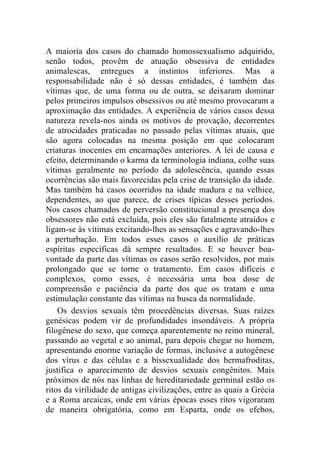 A maioria dos casos do chamado homossexualismo adquirido,
senão todos, provêm de atuação obsessiva de entidades
animalescas, entregues a instintos inferiores. Mas a
responsabilidade não é só dessas entidades, é também das
vítimas que, de uma forma ou de outra, se deixaram dominar
pelos primeiros impulsos obsessivos ou até mesmo provocaram a
aproximação das entidades. A experiência de vários casos dessa
natureza revela-nos ainda os motivos de provação, decorrentes
de atrocidades praticadas no passado pelas vítimas atuais, que
são agora colocadas na mesma posição em que colocaram
criaturas inocentes em encarnações anteriores. A lei de causa e
efeito, determinando o karma da terminologia indiana, colhe suas
vítimas geralmente no período da adolescência, quando essas
ocorrências são mais favorecidas pela crise de transição da idade.
Mas também há casos ocorridos na idade madura e na velhice,
dependentes, ao que parece, de crises típicas desses períodos.
Nos casos chamados de perversão constitucional a presença dos
obsessores não está excluída, pois eles são fatalmente atraídos e
ligam-se às vítimas excitando-lhes as sensações e agravando-lhes
a perturbação. Em todos esses casos o auxílio de práticas
espíritas específicas dá sempre resultados. E se houver boa-
vontade da parte das vítimas os casos serão resolvidos, por mais
prolongado que se torne o tratamento. Em casos difíceis e
complexos, como esses, é necessária uma boa dose de
compreensão e paciência da parte dos que os tratam e uma
estimulação constante das vítimas na busca da normalidade.
    Os desvios sexuais têm procedências diversas. Suas raízes
genésicas podem vir de profundidades insondáveis. A própria
filogênese do sexo, que começa aparentemente no reino mineral,
passando ao vegetal e ao animal, para depois chegar no homem,
apresentando enorme variação de formas, inclusive a autogênese
dos vírus e das células e a bissexualidade dos hermafroditas,
justifica o aparecimento de desvios sexuais congênitos. Mais
próximos de nós nas linhas de hereditariedade germinal estão os
ritos da virilidade de antigas civilizações, entre as quais a Grécia
e a Roma arcaicas, onde em várias épocas esses ritos vigoraram
de maneira obrigatória, como em Esparta, onde os efebos,
 