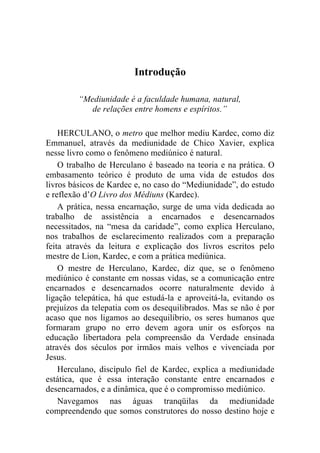 Introdução

         “Mediunidade é a faculdade humana, natural,
            de relações entre homens e espíritos.”

    HERCULANO, o metro que melhor mediu Kardec, como diz
Emmanuel, através da mediunidade de Chico Xavier, explica
nesse livro como o fenômeno mediúnico é natural.
    O trabalho de Herculano é baseado na teoria e na prática. O
embasamento teórico é produto de uma vida de estudos dos
livros básicos de Kardec e, no caso do “Mediunidade”, do estudo
e reflexão d’O Livro dos Médiuns (Kardec).
    A prática, nessa encarnação, surge de uma vida dedicada ao
trabalho de assistência a encarnados e desencarnados
necessitados, na “mesa da caridade”, como explica Herculano,
nos trabalhos de esclarecimento realizados com a preparação
feita através da leitura e explicação dos livros escritos pelo
mestre de Lion, Kardec, e com a prática mediúnica.
    O mestre de Herculano, Kardec, diz que, se o fenômeno
mediúnico é constante em nossas vidas, se a comunicação entre
encarnados e desencarnados ocorre naturalmente devido à
ligação telepática, há que estudá-la e aproveitá-la, evitando os
prejuízos da telepatia com os desequilibrados. Mas se não é por
acaso que nos ligamos ao desequilíbrio, os seres humanos que
formaram grupo no erro devem agora unir os esforços na
educação libertadora pela compreensão da Verdade ensinada
através dos séculos por irmãos mais velhos e vivenciada por
Jesus.
    Herculano, discípulo fiel de Kardec, explica a mediunidade
estática, que é essa interação constante entre encarnados e
desencarnados, e a dinâmica, que é o compromisso mediúnico.
    Navegamos nas águas tranqüilas da mediunidade
compreendendo que somos construtores do nosso destino hoje e
 