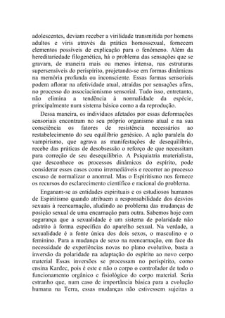 adolescentes, deviam receber a virilidade transmitida por homens
adultos e viris através da prática homossexual, fornecem
elementos possíveis de explicação para o fenômeno. Além da
hereditariedade filogenética, há o problema das sensações que se
gravam, de maneira mais ou menos intensa, nas estruturas
supersensíveis do perispírito, projetando-se em formas dinâmicas
na memória profunda ou inconsciente. Essas formas sensoriais
podem aflorar na afetividade atual, atraídas por sensações afins,
no processo do associacionismo sensorial. Tudo isso, entretanto,
não elimina a tendência à normalidade da espécie,
principalmente num sistema básico como a da reprodução.
    Dessa maneira, os indivíduos afetados por essas deformações
sensoriais encontram no seu próprio organismo atual e na sua
consciência os fatores de resistência necessários ao
restabelecimento do seu equilíbrio genésico. A ação paralela do
vampirismo, que agrava as manifestações de desequilíbrio,
recebe das práticas de desobsessão o reforço de que necessitam
para correção de seu desequilíbrio. A Psiquiatria materialista,
que desconhece os processos dinâmicos do espírito, pode
considerar esses casos como irremediáveis e recorrer ao processo
escuso de normalizar o anormal. Mas o Espiritismo nos fornece
os recursos do esclarecimento científico e racional do problema.
    Enganam-se as entidades espirituais e os estudiosos humanos
de Espiritismo quando atribuem a responsabilidade dos desvios
sexuais à reencarnação, aludindo ao problema das mudanças de
posição sexual de uma encarnação para outra. Sabemos hoje com
segurança que a sexualidade é um sistema de polaridade não
adstrito à forma específica do aparelho sexual. Na verdade, a
sexualidade é a fonte única dos dois sexos, o masculino e o
feminino. Para a mudança de sexo na reencarnação, em face da
necessidade de experiências novas no plano evolutivo, basta a
inversão da polaridade na adaptação do espírito ao novo corpo
material Essas inversões se processam no perispírito, como
ensina Kardec, pois é este e não o corpo o controlador de todo o
funcionamento orgânico e fisiológico do corpo material. Seria
estranho que, num caso de importância básica para a evolução
humana na Terra, essas mudanças não estivessem sujeitas a
 