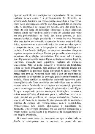 rigoroso controle das inteligências responsáveis. O que parece
evidente nesses casos é a predominância de elementos da
sensibilidade feminina na reencarnação masculina e vice-versa,
como nova aquisição do espírito que deve consolidar-se em nova
vida. A concepção de Balzac em Spirite, uma das mais belas
obras da sua série de romances filosóficos e mais aceitável,
embora ainda não verídica: Spirite é um ser superior que reúne
em sua personalidade, na fusão das almas gêmeas, as duas
personalidades da dupla polaridade - a masculina e a feminina.
Mas essa fusão, essa reunião da parelha humana num indivíduo
único, aparece como a síntese dialética das duas metades opostas
e complementares, para a integração da unidade biológica da
espécie. A unificação biológica, no esquema evolutivo, não pode
implicar desajustes e desequilíbrios que perturbem as conquistas
superiores da evolução psico-afetiva. Por outro lado, é muito
mais lógico e de acordo com a lógica de toda a estrutura legal do
Universo, montada num equilíbrio perfeito de minúcias
teleológicas. Não se pode esquecer o princípio da finalidade
lógica do Todo Universal, para explicar de maneira ilógica um
fato específico do processo lógico universal. O que às vezes nos
parece um erro da Natureza nada mais é que um momento de
ajustamento de conquistas da evolução para o aprimoramento da
espécie. Nesse sentido, as tendências anormais aparecem como
conseqüências de faltas ou crimes dos indivíduos que as sofrem,
sempre com a finalidade de as superar na encarnação presente,
jamais de entregar-se a elas. A objeção psiquiátrica e psicológica
de que a repressão produz recalques, frustrações, traumas e
outras conseqüências desastrosas para o indivíduo provém da
visão parcial do problema no campo materialista. Todas as
vitórias do homem no sentido de seu ajustamento às condições
normais da espécie são recompensadas com a tranqüilidade
proporcionada pelo ajuste, eliminando a inquietação do
desajuste. Um ser bem integrado em sua espécie corresponde à
ordem natural da realidade e às exigências de transcendência de
sua própria existência.
    O vampirismo cessa no momento em que o obsedado se
dispõe a reintegrar-se em si mesmo, na posse de sua
 