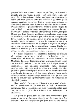 personalidade, não aceitando sugestões e infiltrações de vontade
estranha em sua vontade pessoal e soberana. Sim, porque em
nosso foro íntimo todos os direitos são nossos. A supremacia da
nossa jurisdição pessoal sobre nós mesmos é garantida pelos
poderes superiores do espírito desde o instante em que tomamos
consciência do nosso valor espiritual e do nosso destino humano.
O ajustamento aos planos inferiores, proposto como solução do
caso, é ilógico e atenta contra os objetivos superiores da vida.
Não vivemos para refocilar nas esterqueiras da espécie, mas para
libertar-nos dela. Cabe aos espíritas, que conhecem a outra face
da existência, medir a distância qualitativa entre o entregar-se às
forças negativas do passado, como escravos de uma situação
miserável entre os homens, e o ato de empossar-se nos seus
direitos de criatura humana em evolução, avançando na direção
dos anseios superiores da sua consciência humana. E cabe aos
médiuns auxiliar os que estão ameaçados de ser devorados pela
esfinge por não terem decifrado os seus enigmas.
    No tratado mediúnico dos problemas humanos os médiuns
são instrumentos vivos e conscientes da batalha contra o
vampirismo de todas as tendências. A idéia simbólica da
Mitologia, de que os deuses aspiravam as emanações das coisas
que não mais podiam comer ou beber é a imagem exata da
vampirização das criaturas encarnadas pelas entidades
desencarnadas inferiores, espíritos ainda em estágio evolutivo
primário, que buscam suprir a ausência do seu corpo carnal com
a exploração impiedosa e vil dos corpos alheios. Quem repele
essa exploração aviltante não age apenas em causa própria, mas
na defesa do futuro dos espíritos vampirescos e na sustentação da
dignidade humana.
    Mas a verdade é que o vampirismo é uma parceria sinistra.
Daí a necessidade de se doutrinar primeiro o obsedado,
despertando-lhe a consciência das suas responsabilidades, para
que ele feche a porta da sua vontade às insinuações dos
obsessores.
    Um jovem de pouco mais de vinte anos procurou-nos para
expor o seu caso. Começou dizendo em lágrimas, de mãos
trêmulas: "Sou um desgraçado que goza mais do que muitos
 