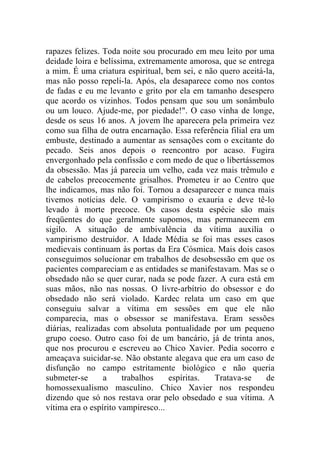 rapazes felizes. Toda noite sou procurado em meu leito por uma
deidade loira e belíssima, extremamente amorosa, que se entrega
a mim. É uma criatura espiritual, bem sei, e não quero aceitá-la,
mas não posso repeli-la. Após, ela desaparece como nos contos
de fadas e eu me levanto e grito por ela em tamanho desespero
que acordo os vizinhos. Todos pensam que sou um sonâmbulo
ou um louco. Ajude-me, por piedade!". O caso vinha de longe,
desde os seus 16 anos. A jovem lhe aparecera pela primeira vez
como sua filha de outra encarnação. Essa referência filial era um
embuste, destinado a aumentar as sensações com o excitante do
pecado. Seis anos depois o reencontro por acaso. Fugira
envergonhado pela confissão e com medo de que o libertássemos
da obsessão. Mas já parecia um velho, cada vez mais trêmulo e
de cabelos precocemente grisalhos. Prometeu ir ao Centro que
lhe indicamos, mas não foi. Tornou a desaparecer e nunca mais
tivemos notícias dele. O vampirismo o exauria e deve tê-lo
levado à morte precoce. Os casos desta espécie são mais
freqüentes do que geralmente supomos, mas permanecem em
sigilo. A situação de ambivalência da vítima auxilia o
vampirismo destruidor. A Idade Média se foi mas esses casos
medievais continuam às portas da Era Cósmica. Mais dois casos
conseguimos solucionar em trabalhos de desobsessão em que os
pacientes compareciam e as entidades se manifestavam. Mas se o
obsedado não se quer curar, nada se pode fazer. A cura está em
suas mãos, não nas nossas. O livre-arbítrio do obsessor e do
obsedado não será violado. Kardec relata um caso em que
conseguiu salvar a vítima em sessões em que ele não
comparecia, mas o obsessor se manifestava. Eram sessões
diárias, realizadas com absoluta pontualidade por um pequeno
grupo coeso. Outro caso foi de um bancário, já de trinta anos,
que nos procurou e escreveu ao Chico Xavier. Pedia socorro e
ameaçava suicidar-se. Não obstante alegava que era um caso de
disfunção no campo estritamente biológico e não queria
submeter-se      a     trabalhos    espíritas. Tratava-se       de
homossexualismo masculino. Chico Xavier nos respondeu
dizendo que só nos restava orar pelo obsedado e sua vítima. A
vítima era o espírito vampiresco...
 
