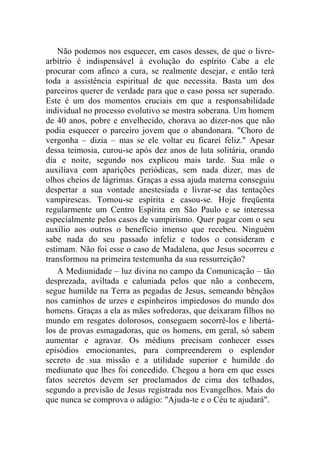 Não podemos nos esquecer, em casos desses, de que o livre-
arbítrio é indispensável à evolução do espírito Cabe a ele
procurar com afinco a cura, se realmente desejar, e então terá
toda a assistência espiritual de que necessita. Basta um dos
parceiros querer de verdade para que o caso possa ser superado.
Este é um dos momentos cruciais em que a responsabilidade
individual no processo evolutivo se mostra soberana. Um homem
de 40 anos, pobre e envelhecido, chorava ao dizer-nos que não
podia esquecer o parceiro jovem que o abandonara. "Choro de
vergonha – dizia – mas se ele voltar eu ficarei feliz." Apesar
dessa teimosia, curou-se após dez anos de luta solitária, orando
dia e noite, segundo nos explicou mais tarde. Sua mãe o
auxiliava com aparições periódicas, sem nada dizer, mas de
olhos cheios de lágrimas. Graças a essa ajuda materna conseguiu
despertar a sua vontade anestesiada e livrar-se das tentações
vampirescas. Tornou-se espírita e casou-se. Hoje freqüenta
regularmente um Centro Espírita em São Paulo e se interessa
especialmente pelos casos de vampirismo. Quer pagar com o seu
auxílio aos outros o benefício imenso que recebeu. Ninguém
sabe nada do seu passado infeliz e todos o consideram e
estimam. Não foi esse o caso de Madalena, que Jesus socorreu e
transformou na primeira testemunha da sua ressurreição?
    A Mediunidade – luz divina no campo da Comunicação – tão
desprezada, aviltada e caluniada pelos que não a conhecem,
segue humilde na Terra as pegadas de Jesus, semeando bênçãos
nos caminhos de urzes e espinheiros impiedosos do mundo dos
homens. Graças a ela as mães sofredoras, que deixaram filhos no
mundo em resgates dolorosos, conseguem socorrê-los e libertá-
los de provas esmagadoras, que os homens, em geral, só sabem
aumentar e agravar. Os médiuns precisam conhecer esses
episódios emocionantes, para compreenderem o esplendor
secreto de sua missão e a utilidade superior e humilde do
mediunato que lhes foi concedido. Chegou a hora em que esses
fatos secretos devem ser proclamados de cima dos telhados,
segundo a previsão de Jesus registrada nos Evangelhos. Mais do
que nunca se comprova o adágio: "Ajuda-te e o Céu te ajudará".
 