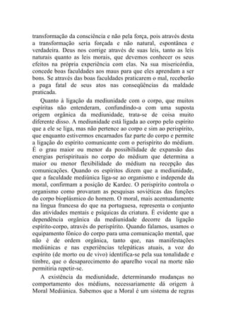 transformação da consciência e não pela força, pois através desta
a transformação seria forçada e não natural, espontânea e
verdadeira. Deus nos corrige através de suas leis, tanto as leis
naturais quanto as leis morais, que devemos conhecer os seus
efeitos na própria experiência com elas. Na sua misericórdia,
concede boas faculdades aos maus para que eles aprendam a ser
bons. Se através das boas faculdades praticarem o mal, receberão
a paga fatal de seus atos nas conseqüências da maldade
praticada.
    Quanto à ligação da mediunidade com o corpo, que muitos
espíritas não entenderam, confundindo-a com uma suposta
origem orgânica da mediunidade, trata-se de coisa muito
diferente disso. A mediunidade está ligada ao corpo pelo espírito
que a ele se liga, mas não pertence ao corpo e sim ao perispírito,
que enquanto estivermos encarnados faz parte do corpo e permite
a ligação do espírito comunicante com o perispírito do médium.
É o grau maior ou menor da possibilidade de expansão das
energias perispirituais no corpo do médium que determina a
maior ou menor flexibilidade do médium na recepção das
comunicações. Quando os espíritos dizem que a mediunidade,
que a faculdade mediúnica liga-se ao organismo e independe da
moral, confirmam a posição de Kardec. O perispírito controla o
organismo como provaram as pesquisas soviéticas das funções
do corpo bioplásmico do homem. O moral, mais acentuadamente
na língua francesa do que na portuguesa, representa o conjunto
das atividades mentais e psíquicas da criatura. É evidente que a
dependência orgânica da mediunidade decorre da ligação
espírito-corpo, através do perispírito. Quando falamos, usamos o
equipamento fônico do corpo para uma comunicação mental, que
não é de ordem orgânica, tanto que, nas manifestações
mediúnicas e nas experiências telepáticas atuais, a voz do
espírito (de morto ou de vivo) identifica-se pela sua tonalidade e
timbre, que o desaparecimento do aparelho vocal na morte não
permitiria repetir-se.
    A existência da mediunidade, determinando mudanças no
comportamento dos médiuns, necessariamente dá origem à
Moral Mediúnica. Sabemos que a Moral é um sistema de regras
 