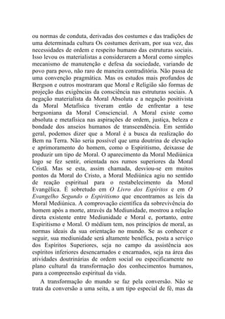 ou normas de conduta, derivadas dos costumes e das tradições de
uma determinada cultura Os costumes derivam, por sua vez, das
necessidades de ordem e respeito humano das estruturas sociais.
Isso levou os materialistas a considerarem a Moral como simples
mecanismo de manutenção e defesa da sociedade, variando de
povo para povo, não raro de maneira contraditória. Não passa de
uma convenção pragmática. Mas os estudos mais profundos de
Bergson e outros mostraram que Moral e Religião são formas de
projeção das exigências da consciência nas estruturas sociais. A
negação materialista da Moral Absoluta e a negação positivista
da Moral Metafísica tiveram então de enfrentar a tese
bergsoniana da Moral Consciencial. A Moral existe como
absoluta e metafísica nas aspirações de ordem, justiça, beleza e
bondade dos anseios humanos de transcendência. Em sentido
geral, podemos dizer que a Moral é a busca da realização do
Bem na Terra. Não seria possível que uma doutrina de elevação
e aprimoramento do homem, como o Espiritismo, deixasse de
produzir um tipo de Moral. O aparecimento da Moral Mediúnica
logo se fez sentir, orientada nos rumos superiores da Moral
Cristã. Mas se esta, assim chamada, desviou-se em muitos
pontos da Moral do Cristo, a Moral Mediúnica agiu no sentido
de reação espiritual para o restabelecimento da Moral
Evangélica. É sobretudo em O Livro dos Espíritos e em O
Evangelho Segundo o Espiritismo que encontramos as leis da
Moral Mediúnica. A comprovação científica da sobrevivência do
homem após a morte, através da Mediunidade, mostrou a relação
direta existente entre Mediunidade e Moral e, portanto, entre
Espiritismo e Moral. O médium tem, nos princípios de moral, as
normas ideais da sua orientação no mundo. Se as conhecer e
seguir, sua mediunidade será altamente benéfica, posta a serviço
dos Espíritos Superiores, seja no campo da assistência aos
espíritos inferiores desencarnados e encarnados, seja na área das
atividades doutrinárias de ordem social ou especificamente no
plano cultural da transformação dos conhecimentos humanos,
para a compreensão espiritual da vida.
    A transformação do mundo se faz pela conversão. Não se
trata da conversão a uma seita, a um tipo especial de fé, mas da
 