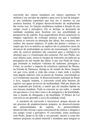 conversão dos valores mundanos em valores espirituais. O
médium é um servidor do espírito e para servi-lo terá de integrar-
se nas condições espirituais que traz em si mesmo, na sua
essência humana. O próprio desenvolvimento da mediunidade
lhe ensina isso. As funções mediúnicas mudam a direção do seu
campo visual e perceptivo. Ele se desliga, se desimanta da
realidade mundana para focalizar em sua sensibilidade as
perspectivas do espírito. Essa esquizofrenia divina caracteriza os
estágios superiores da evolução anímica em que a realidade
concreta se converte na abstração das idéias, dos conceitos, dos
sonhos, dos anseios utópicos. O sonho dos poetas e artistas e a
utopia que leva os mártires ao suplício são os primeiros sinais do
alvorecer da mediunidade na esteira da reencarnação. O espírito
sobe do sensível platônico (do concreto) para o inteligível (o
abstrato) que é a visualização das essências. Por isso Platão, nos
seus últimos anos, sentia-se incapaz de transmitir em palavras as
percepções do seu mundo das idéias. E por isso Paulo de Tarso,
que imantado às tradições violentas do Judaísmo, perseguia o
Cristo, ao receber o impacto da existência espiritual do Mestre,
na Estrada de Damasco, desliga-se do mundo de falsas imagens
em que vivia, perde a visão das coisas e mais tarde a recobra
num ângulo superior, com os passes de Ananias, convertendo-se
ao Cristianismo nascente. O desenvolvimento espiritual de Paulo
o leva, naquele instante, à conversão cristã pelo batismo do
espírito, nas águas invisíveis da mediunidade. Dali por diante ele
será inspirado por Estêvão, o mártir que ele mandou lapidar na
sua loucura mundana. Tudo se converte ao seu redor, o mundo
em que passa a viver não é mais o da arrogância e da brutalidade,
mas o mundo da abnegação e da humildade. O Doutor da Lei
converte-se em aprendiz e servo da realidade cristã.
   A mecânica da conversão é irreversível, porque decorre de
um processo de amadurecimento psíquico, no desenvolvimento
das potencialidades do espírito. As potencialidades
desenvolvidas elevam o grau consciencial da criatura e alargam o
seu campo visual e perceptivo. O convertido, como aconteceu
com Paulo, despe-se de todo o seu passado, mesmo à custa dos
maiores prejuízos no plano material e mundano, para integrar-se
 