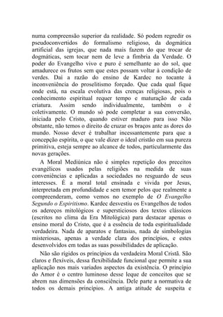 numa compreensão superior da realidade. Só podem regredir os
pseudoconvertidos do formalismo religioso, da dogmática
artificial das igrejas, que nada mais fazem do que trocar de
dogmáticas, sem tocar nem de leve a fímbria da Verdade. O
poder do Evangelho vivo e puro é semelhante ao do sol, que
amadurece os frutos sem que estes possam voltar à condição de
verdes. Daí a razão do ensino de Kardec no tocante à
inconveniência do proselitismo forçado. Que cada qual fique
onde está, na escala evolutiva das crenças religiosas, pois o
conhecimento espiritual requer tempo e maturação de cada
criatura. Assim sendo individualmente, também o é
coletivamente. O mundo só pode completar a sua conversão,
iniciada pelo Cristo, quando estiver maduro para isso Não
obstante, não temos o direito de cruzar os braços ante as dores do
mundo. Nosso dever é trabalhar incessantemente para que a
concepção espírita, o que vale dizer o ideal cristão em sua pureza
primitiva, esteja sempre ao alcance de todos, particularmente das
novas gerações.
    A Moral Mediúnica não é simples repetição dos preceitos
evangélicos usados pelas religiões na medida de suas
conveniências e aplicadas a sociedades no resguardo de seus
interesses. É a moral total ensinada e vivida por Jesus,
interpretada em profundidade e sem temor pelos que realmente a
compreenderam, como vemos no exemplo de O Evangelho
Segundo o Espiritismo. Kardec desvestiu os Evangelhos de todos
os adereços mitológicos e supersticiosos dos textos clássicos
(escritos no clima da Era Mitológica) para destacar apenas o
ensino moral do Cristo, que é a essência de toda espiritualidade
verdadeira. Nada de aparatos e fantasias, nada de simbologias
misteriosas, apenas a verdade clara dos princípios, e estes
desenvolvidos em todas as suas possibilidades de aplicação.
    Não são rígidos os princípios da verdadeira Moral Cristã. São
claros e flexíveis, dessa flexibilidade funcional que permite a sua
aplicação nos mais variados aspectos da existência. O princípio
do Amor é o centro luminoso desse leque de conceitos que se
abrem nas dimensões da consciência. Dele parte a normativa de
todos os demais princípios. A antiga atitude de suspeita e
 