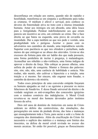 desconfiança em relação aos outros, quando não de repúdio e
hostilidade, transforma-se em simpatia e acolhimento para todas
as criaturas. O médium é afável e serviçal, pois conhece os
deveres da fraternidade ativa no trato com a imensa irmandade
humana. Amar aos inimigos era um absurdo, uma idéia louca
para a Antigüidade. Perdoar indefinidamente aos que erram
parecia um incentivo ao erro, um estímulo ao crime. Dar a face
direita ao que bateu na esquerda, uma prova de covardia ou
insanidade. Dar a capa também ao que nos pede o vestido, uma
prodigalidade tola e perigosa. Acertar o passo com os
adversários nos caminhos do mundo, uma imprudência suicida.
Suportar com paciência os que nos ofendem e perturbam, nada
menos do que entregar-se ao abuso dos atrevidos. Livrar-se dos
excessos da fortuna para não ser ladrão dos que nada possuem,
uma forma perdulária de incitar à preguiça, à malandragem.
Aconselhar aos rebeldes a não-violência, uma forma indigna de
aprovar o direito da força. Não cobiçar as posses alheias, uma
asfixia do poder de conquista. Manter a firmeza das palavras:
sim, sim; não, não, uma carência de habilidade e astúcia. Não
roubar, não mentir, não cultivar a hipocrisia e a traição, uma
traição a si mesmo. Ser sincero, não enganar nem fraudar, o
caminho da derrota e da miséria.
    Todos esses princípios de uma conversão estúpida forçaram
os homens apegados ao mal e ao egoísmo a procurar os meios
falaciosos de fraudá-los. E dessa fraude universal do direito e da
verdade surgiram os anti-evangelhos das concessões igrejeiras
com o rendoso comércio das indulgências. A Moral Cristã
reverteu-se na moral dos homens devorados pelos instintos
ferozes da selva.
    Dois mil anos de domínio do Anticristo em nome de Cristo
arderam no delírio das controvérsias, das simulações, das
perseguições em nome da piedade divina, das lutas e matanças
que ensangüentaram toda a Terra, para saciar a sede e a fome de
conquista dos dominadores. Além da crucificação do Cristo foi
necessário o suplício dos mártires e a matança sem limites dos
inocentes, na defesa da moral cristã revirada no avesso das
morais arcaicas. Só então foi possível, graças ao florescimento
 