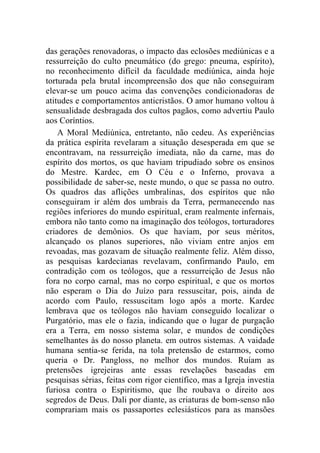 das gerações renovadoras, o impacto das eclosões mediúnicas e a
ressurreição do culto pneumático (do grego: pneuma, espírito),
no reconhecimento difícil da faculdade mediúnica, ainda hoje
torturada pela brutal incompreensão dos que não conseguiram
elevar-se um pouco acima das convenções condicionadoras de
atitudes e comportamentos anticristãos. O amor humano voltou à
sensualidade desbragada dos cultos pagãos, como advertiu Paulo
aos Coríntios.
    A Moral Mediúnica, entretanto, não cedeu. As experiências
da prática espírita revelaram a situação desesperada em que se
encontravam, na ressurreição imediata, não da carne, mas do
espírito dos mortos, os que haviam tripudiado sobre os ensinos
do Mestre. Kardec, em O Céu e o Inferno, provava a
possibilidade de saber-se, neste mundo, o que se passa no outro.
Os quadros das aflições umbralinas, dos espíritos que não
conseguiram ir além dos umbrais da Terra, permanecendo nas
regiões inferiores do mundo espiritual, eram realmente infernais,
embora não tanto como na imaginação dos teólogos, torturadores
criadores de demônios. Os que haviam, por seus méritos,
alcançado os planos superiores, não viviam entre anjos em
revoadas, mas gozavam de situação realmente feliz. Além disso,
as pesquisas kardecianas revelavam, confirmando Paulo, em
contradição com os teólogos, que a ressurreição de Jesus não
fora no corpo carnal, mas no corpo espiritual, e que os mortos
não esperam o Dia do Juízo para ressuscitar, pois, ainda de
acordo com Paulo, ressuscitam logo após a morte. Kardec
lembrava que os teólogos não haviam conseguido localizar o
Purgatório, mas ele o fazia, indicando que o lugar de purgação
era a Terra, em nosso sistema solar, e mundos de condições
semelhantes às do nosso planeta. em outros sistemas. A vaidade
humana sentia-se ferida, na tola pretensão de estarmos, como
queria o Dr. Pangloss, no melhor dos mundos. Ruíam as
pretensões igrejeiras ante essas revelações baseadas em
pesquisas sérias, feitas com rigor científico, mas a Igreja investia
furiosa contra o Espiritismo, que lhe roubava o direito aos
segredos de Deus. Dali por diante, as criaturas de bom-senso não
comprariam mais os passaportes eclesiásticos para as mansões
 