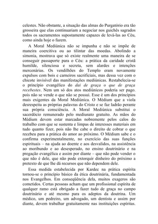 celestes. Não obstante, a situação das almas do Purgatório era tão
grosseira que elas continuariam a negociar nos guichês sagrados
todos os sacramentos supostamente capazes de levá-las ao Céu,
como ainda hoje o fazem.
    A Moral Mediúnica não se impunha e não se impõe de
maneira coercitiva ou ao tilintar das moedas. Abolindo a
simonia, mostrava que só existe realmente uma maneira de se
conseguir passaporte para o Céu: a prática da caridade cristã
humilde, silenciosa e secreta, sem alardes e intenções
mercenárias. Os vendilhões do Templo eram novamente
expulsos com bois e carneiros sacrificiais, mas dessa vez com o
chicote invisível das manifestações mediúnicas. Restabelecia-se
o princípio evangélico do dai de graça o que de graça
recebestes. Nem um só dos atos mediúnicos poderia ser pago.
pois não se vende o que não se possui. Esse é um dos princípios
mais exigentes da Moral Mediúnica. O Médium que a viola
desrespeita as próprias palavras do Cristo e se faz ladrão perante
sua própria consciência. A Moral Mediúnica substitui o
sacerdócio remunerado pelo mediunato gratuito. As mãos do
Médium devem estar marcadas nobremente pelos calos do
trabalho com que se sustenta e limpas de interesses materiais em
tudo quanto fizer, pois não lhe cabe o direito de cobrar o que
recebeu para a prática do amor ao próximo. O Médium sabe e o
confirma experimentalmente, no exercício das suas funções
espirituais – na ajuda ao doente e aos desvalidos, na assistência
ao moribundo e ao desesperado, no ensino doutrinário e na
pregação evangélica e assim por diante – que não pode vender o
que não é dele, que não pode extorquir dinheiro do próximo a
pretexto de que lhe dá recursos que não dependem dele.
    Essa medida estabelecida por Kardec na prática espírita
tornou-se o princípio básico da ética doutrinária, fundamentada
nos Evangelhos. Em conseqüência dela, muitos exageros são
cometidos. Certas pessoas acham que um profissional espírita de
qualquer ramo está obrigado a fazer tudo de graça no campo
doutrinário e até mesmo para os adeptos da doutrina. Um
médico, um pedreiro, um advogado, um dentista e assim por
diante, devem trabalhar gratuitamente nas instituições espíritas.
 