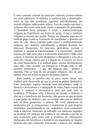 É uma extensão absurda de princípio referente exclusivamente
aos dons espirituais. O médium, o conferencista, o doutrinador,
todos os que dão assistência espiritual individualmente, em
sentido religioso nada podem cobrar. Fora do campo espiritual e
religioso não existe nem pode existir o princípio da gratuidade.
A finalidade desse princípio é evitar a institucionalização
religiosa do Espiritismo em forma de igreja, evitar o comércio
religioso, a simonia das igrejas. Porque um pregador pago ou um
médium pago expõe-se à tentação de transformar a doutrina em
meio de vida. Dessa tentação pode nascer a profissionalização
religiosa, que acabaria subordinando a própria doutrina aos
interesses financeiros. Os interesses particulares excitam a
ambição e anulam a espontaneidade e a sinceridade, abrindo
brechas por toda parte para o aviltamento doutrinário. Onde entra
o lucro, o interesse pessoal, desaparece a abnegação e com ela a
mais alta virtude espírita que é a doação de si mesmo em favor
da causa humanitária. Um médium pago, mesmo discretamente,
mais hoje, mais amanhã vai entregar-se à fraude, pois se não
produzir fenômenos – o que não depende dele – perderá a
clientela. Não se trata de um princípio religioso, mas de uma
medida ética em defesa da pureza da prática espírita.
    Essa medida se justifica não só pelas razões éticas, mas
também pela observação do que se passa na prática doutrinária.
Uma instituição espírita fundada com dificuldades, onde se
destaca o desinteresse e a abnegação de todos, basta crescer um
pouco e começar a enriquecer-se para que tudo nela se
modifique. O homem sofre a hipnose da moeda, o dinheiro o
alucina e o transforma em desonesto. São poucos os que resistem
a esse poder do dinheiro, que na verdade não está no dinheiro
mas na alma gananciosa e vaidosa. Há casos espantosos de
instituições que se enriqueceram e esqueceram as suas próprias
finalidades, transformando-se em verdadeiras casas comerciais,
onde o interesse financeiro se sobrepõe aos interesses sagrados
da doutrina. Os médiuns em evidência são tentados a passar de
uma instituição para outra com a promessa de vencimentos
disfarçados em benefícios à família ou em pagamento de funções
técnicas que não conhecem. Felizmente a maioria dos médiuns
 