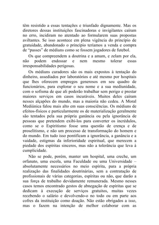 têm resistido a essas tentações e triunfado dignamente. Mas os
diretores dessas instituições fascinadoras e invigilantes caíram
no erro, incidiram no atentado ao formularem suas propostas
aviltantes. Se isso acontece em plena vigência do princípio de
gratuidade, abandonado o princípio teríamos a venda e compra
de “passes” de médiuns como se fossem jogadores de futebol.
    Os que compreendem a doutrina e a amam, e zelam por ela,
não podem endossar e nem mesmo tolerar essas
irresponsabilidades perigosas.
    Os médiuns curadores são os mais expostos à tentação do
dinheiro, assediados por laboratórios e até mesmo por hospitais
que lhes oferecem empregos generosos em seu quadro de
funcionários, para explorar o seu nome e a sua mediunidade,
com o sofisma de que ali poderão trabalhar sem perigo e prestar
maiores serviços em casos incuráveis. Muitos deles caíram
nesses alçapões do mundo, mas a maioria não cedeu. A Moral
Mediúnica falou mais alto em suas consciências. Os médiuns de
efeitos-físicos e particularmente os de materialização geralmente
são tentados pela sua própria ganância ou pela ignorância de
pessoas que pretendem exibi-los para converter os incrédulos,
como se o Espiritismo fosse uma questão de crença e de
proselitismo, e não um processo de transformação do homem e
do mundo. Em tudo isso pontificam a ignorância, a ganância e a
vaidade, estigmas da inferioridade espiritual, que merecem a
piedade dos espíritas sinceros, mas não a tolerância que leva à
cumplicidade.
    Não se pode, porém, manter um hospital, uma creche, um
orfanato, uma escola, uma Faculdade ou uma Universidade –
absolutamente necessários no meio espírita, para a própria
realização das finalidades doutrinárias, sem a contratação de
profissionais de várias categorias, espíritas ou não, que darão a
sua força de trabalho devidamente remunerada. Mesmo nesses
casos temos encontrado gestos de abnegação de espíritas que se
dedicam à execução de serviços gratuitos, muitas vezes
recebendo o salário e devolvendo-o no todo ou em parte aos
cofres da instituição como doação. Não estão obrigados a isso,
mas o fazem na intenção de melhor colaborar com as
 