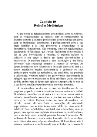 Capítulo 10
                   Relações Mediúnicas

    O problema do relacionamento dos médiuns com os espíritos,
com os freqüentadores de sessões, com os companheiros de
trabalho espírita e trabalho profissional, com o público em geral,
com as instituições doutrinárias e particularmente com o seu
meio familiar e os seus protetores e orientadores é de
importância fundamental. Não obstante, tem sido negligenciado,
acarretando dificuldades que seriam facilmente solucionadas à
luz de uma investigação a respeito. O médium isolado ou
solitário é um barco à deriva em águas desconhecidas e
misteriosas. O médium ligado a uma instituição é um barco
ancorado, cuja segurança aparente o impede de navegar. As
águas doutrinárias são volumosas e instáveis como a do mar e o
barco mediúnico precisa acostumar-se a enfrentar os seus
embates para revelar sua resistência, seu equilíbrio, sua potência
e velocidade. No plano relativo em que vivemos tudo depende de
relações que só se processam na livre atividade. Jesus não teria
podido andar sobre as águas nem aplacar a tempestade no mar se
o seu barco mediúnico permanecesse ancorado no porto.
    A mediunidade oculta no recesso da família ou de um
pequeno grupo de reuniões privativas torna-se rotineira e estéril.
O médium centraliza as atenções e converte-se numa criatura
mimada, considerada excepcional e por isso mesmo a salvo de
erros e de críticas. Forja-se assim, em torno do médium, um
círculo vicioso de reverência e adoração, de submissão
supersticiosa, que o transforma num ídolo ou num oráculo
infalível. Essa infalibilidade artificial não o beneficia, nem ao
grupo, mas apenas aos espíritos sistemáticos ou mistificadores,
que mais hoje mais amanhã poderão levá-lo à obsessão. No
ambiente de beatice e temor assim formado, ele é, na verdade,
uma vítima dos seus próprios adoradores. O Espiritismo não é
assunto privativo e a mediunidade não se fecha em redomas de
 