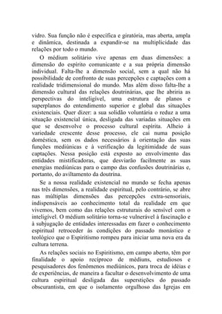 vidro. Sua função não é específica e giratória, mas aberta, ampla
e dinâmica, destinada a expandir-se na multiplicidade das
relações por todo o mundo.
    O médium solitário vive apenas em duas dimensões: a
dimensão do espírito comunicante e a sua própria dimensão
individual. Falta-lhe a dimensão social, sem a qual não há
possibilidade de confronto de suas percepções e captações com a
realidade tridimensional do mundo. Mas além disso falta-lhe a
dimensão cultural das relações doutrinárias, que lhe abriria as
perspectivas do inteligível, uma estrutura de planos e
superplanos do entendimento superior e global das situações
existenciais. Quer dizer: a sua solidão voluntária o reduz a uma
situação existencial única, desligada das variadas situações em
que se desenvolve o processo cultural espírita. Alheio à
variedade crescente desse processo, ele cai numa posição
doméstica, sem os dados necessários à orientação das suas
funções mediúnicas e à verificação da legitimidade de suas
captações. Nessa posição está exposto ao envolvimento das
entidades mistificadoras, que desviarão facilmente as suas
energias mediúnicas para o campo das confusões doutrinárias e,
portanto, do aviltamento da doutrina.
    Se a nossa realidade existencial no mundo se fecha apenas
nas três dimensões, a realidade espiritual, pelo contrário, se abre
nas múltiplas dimensões das percepções extra-sensoriais,
indispensáveis ao conhecimento total da realidade em que
vivemos, bem como das relações estruturais do sensível com o
inteligível. O médium solitário torna-se vulnerável à fascinação e
à subjugação de entidades interessadas em fazer o conhecimento
espiritual retroceder às condições do passado monástico e
teológico que o Espiritismo rompeu para iniciar uma nova era da
cultura terrena.
    As relações sociais no Espiritismo, em campo aberto, têm por
finalidade o apoio recíproco de médiuns, estudiosos e
pesquisadores dos fenômenos mediúnicos, para troca de idéias e
de experiências, de maneira a facultar o desenvolvimento de uma
cultura espiritual desligada das superstições do passado
obscurantista, em que o isolamento orgulhoso das Igrejas em
 