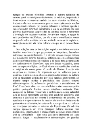 relação ao avanço científico separou a cultura religiosa da
cultura geral. A condição de isolamento do médium, impedindo e
frustrando o processo necessário das suas relações mediúnicas,
impede a abertura da sua mente para as concepções mais amplas
da atualidade cultural. Em poucas palavras: o médium egoísta e
seu orientador espiritual semelhante a ele se engolfam em suas
próprias lucubrações desprovidas de validade social e perturbam
a evolução do processo espírita. Ao mesmo tempo, o apego às
suas produções mediúnicas, por ele mesmo consideradas como
de grande valor, o afasta cada vez mais do meio social espírita e,
conseqüentemente, do meio cultural em que deve desenvolver-
se.
    Nas relações com as instituições espíritas o médium encontra
também uma barreira que geralmente o decepciona, fazendo-o
retroceder ao seu isolamento. É o círculo vicioso em que caímos
no movimento espírita brasileiro, infelizmente em conseqüência
da nossa própria formação religiosa e da nossa falta generalizada
de conhecimentos filosóficos, que deu ênfase excessiva, entre
nós, ao aspecto religioso do Espiritismo e às tendências místicas
e mágicas do nosso povo. O apelo de Kardec à razão não
despertou as camadas da população que se voltaram para a
doutrina, e nem mesmo a absoluta maioria dos homens de cultura
que se revelaram dominados por essa herança ambivalente, ao
mesmo tempo mística e positivista, nos últimos tempos
sobrecarregadas de influências positivistas e materialistas. O
Prof. Cruz Costa observou que a influência do chamado espírito
prático português domina nossas atividades culturais. Esse
complexo de fatores (ressalvada a ambivalência acima referida)
deu ao nosso movimento espírita uma condição conflitiva, que
aumenta a confusão no tocante à compreensão da doutrina. O
resultado é o aparecimento de mestres doutrinários imbuídos de
pretensões revisionistas, inventores de novas práticas e criadores
de princípios estranhos à natureza do Espiritismo. Os adeptos
sempre aparecem em nossa paisagem cultural anêmica mas
pretensiosa, incentivando o aparecimento de novos missionários
que se apresentam – com uma confiança alarmante em suas
escassas forças – proclamando-se reencarnações de grandes
 