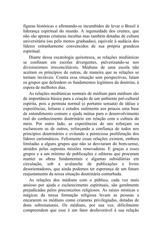 figuras históricas e afirmando-se incumbidos de levar o Brasil à
liderança espiritual do mundo. A ingenuidade dos crentes, que
não são apenas criaturas incultas mas também dotadas de cultura
universitária (ou pelo menos graduadas), equivale à audácia dos
líderes estranhamente convencidos de sua própria grandeza
espiritual.
    Diante dessa escatologia quixotesca, as relações mediúnicas
se confinam em escolas divergentes, pulverizando-se nos
divisionismos irreconciliáveis. Médiuns de uma escola não
aceitam os princípios de outras, de maneira que as relações se
tornam inviáveis. Contra essa situação sem perspectivas, lutam
os grupos que defendem os fundamentos legítimos da doutrina, à
espera de melhores dias.
    As relações mediúnicas normais de médium para médium são
de importância básica para a criação de um ambiente pré-cultural
espírita, pois a permuta normal (e portanto sensata) de idéias e
experiências, leituras e estudos sedimenta aos poucos uma base
de entendimento comum e ajuda mútua para o desenvolvimento
real do conhecimento doutrinário em relação com a cultura do
meio. Por outro lado, as experiências de uns reforçam ou
esclarecem as de outros, reforçando a confiança de todos nos
princípios doutrinários e evitando a perniciosa proliferação dos
líderes carismáticos. Felizmente essas relações existem, embora
limitadas a alguns grupos que não se desviaram do bom-senso,
atraídos pelas supostas missões renovadoras. E graças a esses
grupos e a um mínimo de publicações e editoras que procuram
manter as obras fundamentais e algumas subsidiárias em
circulação, sob a avalanche de publicações e livros
desorientadores, que ainda podemos ter esperança de um futuro
reajustamento da nossa situação doutrinária conturbada.
    As relações dos médiuns com o público, cada vez mais
ansioso por ajuda e esclarecimento espirituais, são geralmente
prejudicadas pelos preconceitos religiosos. As raízes místicas e
mágicas da nossa formação religiosa levam as pessoas a
encararem os médiuns como criaturas privilegiadas, dotadas de
dons sobrenaturais. Os médiuns, por sua vez, dificilmente
compreendem que esse é um fator desfavorável à sua relação
 